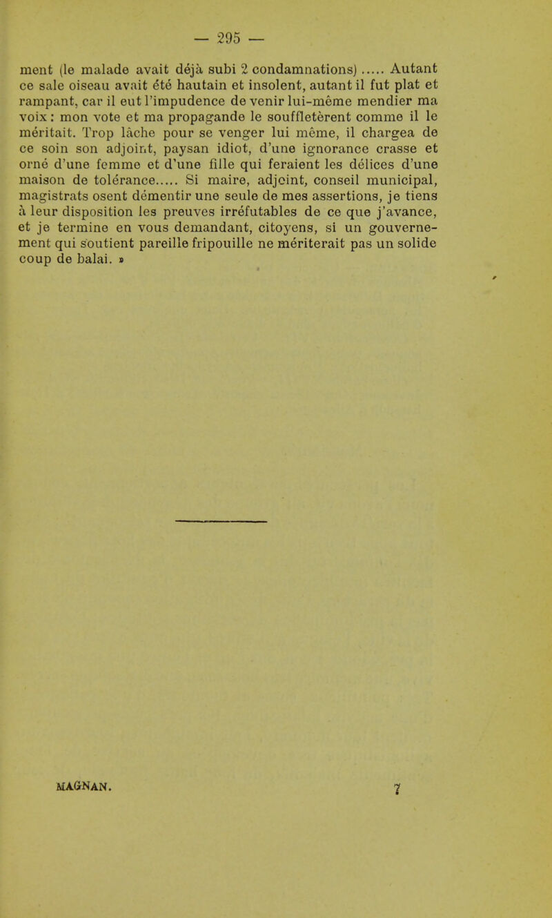 ment (le malade avait deja subi 2 condamnations) Autant ce sale oiseau avait ete hautain et insolent, autant il fut plat et rampant, car il eut l'impudence de venir lui-meme mendier ma voix: mon vote et ma propagande le souffleterent comme il le meritait. Trop lache pour se venger lui meme, il chargea de ce soin son adjoint, paysan idiot, d'une ignorance crasse et orne d'une femme et d'une fille qui feraient les delices d'une maison de tolerance Si maire, adjoint, conseil municipal, magistrats osent dementir une seule de mes assertions, je tiens a leur disposition les preuves irrefutables de ce que j'avance, et je termine en vous demandant, citoyens, si un gouverne- ment qui soutient pareille fripouille ne meriterait pas un solide coup de balai. » MAGNAN. 7