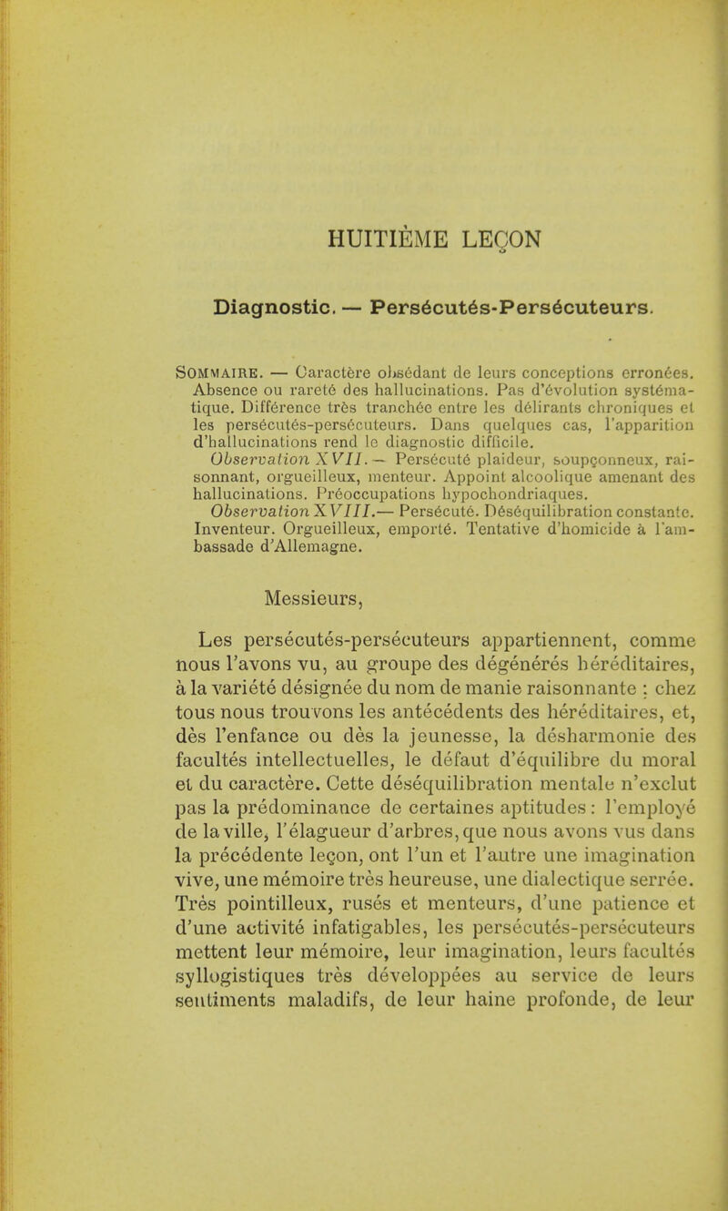 HUITIEME LEGON Diagnostic. — Pers6cutes-Pers6cuteurs. SOMMAIRE. — Caractere obsedant de leurs conceptions crron6es. Absence ou rarete des hallucinations. Pas devolution syst6ma- tique. Difference tres tranch6c entre les deliranls chroniques el les persecutes-persecuteurs. Dans quelques cas, l'apparition d'hallucinations rend le diagnostic difficile. Observation XVII. — Persecute plaideur, soupgonneux, rai- sonnant, orgueilleux, menteur. Appoint alcoolique amenant des hallucinations. Preoccupations hypochondriaques. Observation XVIII.— Persecute. Desequilibration constante. Inventeur. Orgueilleux, emporle\ Tentative d'homicide a l'am- bassade d'Allemagne. Messieurs, Les persecutes-persecuteurs appartiennent, corame nous l'avons vu, au groupe des degeneres hereditaires, a la variete designee du nom de manie raisonnante ; chez tous nous trouvons les antecedents des hereditaires, et, des l'enfance ou des la jeunesse, la desharmonie des facultes intellectuelles, le defaut d'equilibre du moral el du caractere. Cette desequilibration mentale n'exclut pas la predominance de certaines aptitudes : Temploye de lavillej l'elagueur d'arbres,que nous avons vus dans la precedente legon, ont l'un et l'autre une imagination vive, une memoire tres heureuse, une dialectique serree. Tres pointilleux, ruses et menteurs, d'une patience et d'une activite infatigables, les persecutes-persecuteurs mettent leur memoire, leur imagination, leurs facultes syllogistiques tres developpees au service de leurs sentiments maladifs, de leur haine profonde, de leur