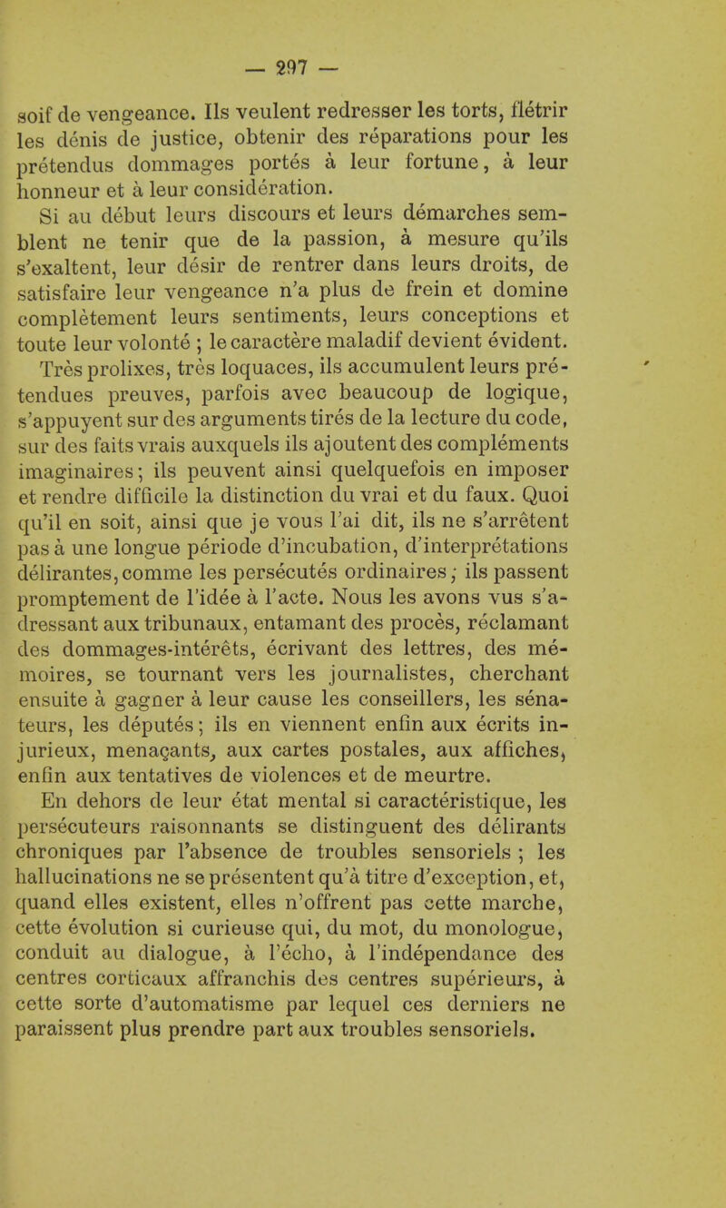 soif de vengeance. lis veulent redresser les torts, fletrir les denis de justice, obtenir des reparations pour les pretendus dommages portes a leur fortune, a leur honneur et a leur consideration. Si au debut leurs discours et leurs demarches sem- blent ne tenir que de la passion, a mesure qu'ils s'exaltent, leur desir de rentrer dans leurs droits, de satisfaire leur vengeance n'a plus de frein et domine completement leurs sentiments, leurs conceptions et toute leur volonte ; le caractere maladif devient evident. Tresprolixes, tres loquaces, ils accumulent leurs pre- tendues preuves, parfois avec beaucoup de logique, s'appuyent sur des arguments tires de la lecture du code, sur des faitsvrais auxquels ils ajoutent des complements imaginaires; ils peuvent ainsi quelquefois en imposer et rendre difficile la distinction du vrai et du faux. Quoi qu'il en soit, ainsi que je vous l'ai dit, ils ne s'arretent pas a une longue periode d'incubation, d'interpretations delirantes,comme les persecutes ordinaires; ils passent promptement de l'idee a Facte. Nous les avons vus s'a- dressant aux tribunaux, entamant des proces, reclamant des dommages-interets, ecrivant des lettres, des me- mories, se tournant vers les journalistes, cherchant ensuite a gagner a leur cause les conseillers, les sena- teurs, les deputes; ils en viennent enfin aux ecrits in- jurieux, menagants^ aux cartes postales, aux affiches, enfin aux tentatives de violences et de meurtre. En dehors de leur etat mental si caracteristique, les persecuteurs raisonnants se distinguent des delirants chroniques par l'absence de troubles sensoriels ; les hallucinations ne se presentent qu'a titre d'exception, et, quand elles existent, elles n'offrent pas cette marche, cette evolution si curieuse qui, du mot, du monologue, conduit au dialogue, a l'echo, a l'independance des centres corticaux affranchis des centres superieurs, a cette sorte d'automatisme par lequel ces derniers ne paraissent plus prendre part aux troubles sensoriels.
