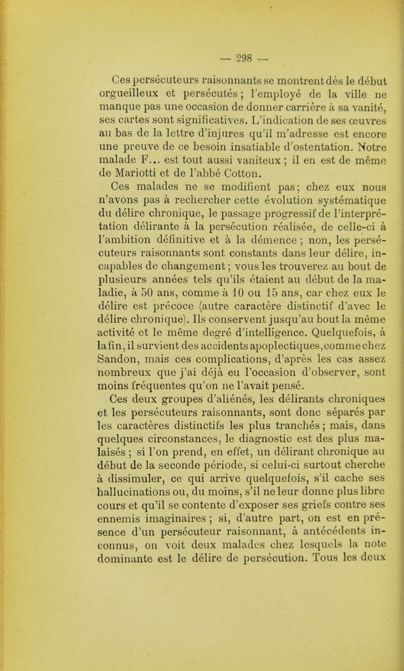 Cespersecuteurs raisonnants se montrentdes le debut orgueilleux et persecutes; l'employe de la ville ne manque pas une occasion de donner carriere a sa vanite, ses cartes sont significatives. Vindication de ses ceuvres au bas de la lettre d'injures qu'il m'adresse est encore une preuve de ce besoin insatiable d'ostentation. Notre malade F... est tout aussi vaniteux; il en est de memo de Mariotti et de l'abbe Cotton. Ces malades ne se modifient pas; chez eux nous n'avons pas a rechercher cette evolution systematique du delire chronique, le passage progressif de Interpre- tation delirante a la persecution realisee, de celle-ci a l'ambition definitive et a la demence ; non, les perse- cuteurs raisonnants sont constants dans leur delire, in- capables de changement; vous les trouverez au bout de plusieurs annees tels qu'ils etaient au debut de la ma- ladie, a 50 ans, corame a 10 ou 15 ans, car chez eux le delire est precoce (autre caractere distinctif d'avec le delire chronique). lis conserventjusqu'au bout la meme activite et le meme degre d'intelligence. Quelquefois, a lafin,il survient des accidents apoplectiques,comme chez Sandon, mais ces complications, d'apres les cas assez nombreux que j'ai deja eu Toccasion d'observer, sont moins frequentes qu'on ne Tavait pense. Ces deux groupes d'alienes, les delirants chroniques et les persecuteurs raisonnants, sont done separes par les caracteres distinctifs les plus tranches; mais, dans quelques circonstances, le diagnostic est des plus ma- laises ; si Ton prend, en effet, un delirant chronique au debut de la seconde periode, si celui-ci surtout cherche a dissimuler, ce qui arrive quelquefois, s'il cache ses hallucinations ou, du moins, s'il neleur donne plus libre cours et qu'il se contente d'exposer ses griefs contre ses ennemis imaginaires; si, d'autre part, on est en pre- sence d'un persecuteur raisonnant, a antecedents in- connus, on voit deux malades chez lesquels la note dominante est le delire de persecution. Tous les deux