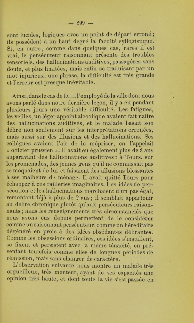 sont lucides, logiques avec un point de depart errone; ils possedent a un haut degre la faculte syllogistique. Si, en outre, comme dans quelques cas, rares il est vrai, le persecuteur raisonnant presente des troubles sensoriels, des hallucinations auditives, passageres sans doute, et plus limitees, mais enfin se traduisant par un mot injurieux, une phrase, la difficulty est tres grande et l'erreur est presque inevitable. Ainsi, dans le cas de D..., l'employe de laville dont nous avons parle dans notre derniere lecon, il y a eu pendant plusieurs jours une veritable difficulte. Les fatigues, les veilles, un leger appoint alcoolique avaient fait naitre des hallucinations auditives, et le malade basait son delire non seulement sur les interpretations erronees, mais aussi sur des illusions et des hallucinations. Ses collegues avaient Fair de le mepriser, on l'appelait « officier prussien ». II avait eu egalement plus de 2 ans auparavant des hallucinations auditives: a Tours, sur les promenades, des jeunes gens qu'il ne connaissait pas se moquaient de lui et faisaient des allusions blessantes a ses malheurs de menage. II avait quitte Tours pour echapper a ces railleries imaginaires. Les idees de per- secution et les hallucinations marchaient d'un pas egal, remontant deja a plus de 2 ans; il semblait appartenir au delire chronique plutot qu'aux persecuteurs raison- nants; mais les renseignements tres circonstancies que nous avons eus depuis permettent de le considerer comme un raisonnant persecuteur, comme un hereditaire degenere en proie a des idees obsedantes delirantes. Comme les obsessions ordinaires, ces idees s'installent, se fixent et persistent avec la meme tenacite, en pre- sentant toutefois comme elles de longues periodes de remission, mais sans changer de caractere. L'observation suivante nous montre un malade tres orgueilleux, tres menteur, ayant de ses capacites une opinion tres haute, et dont toute la vie s'est passee en