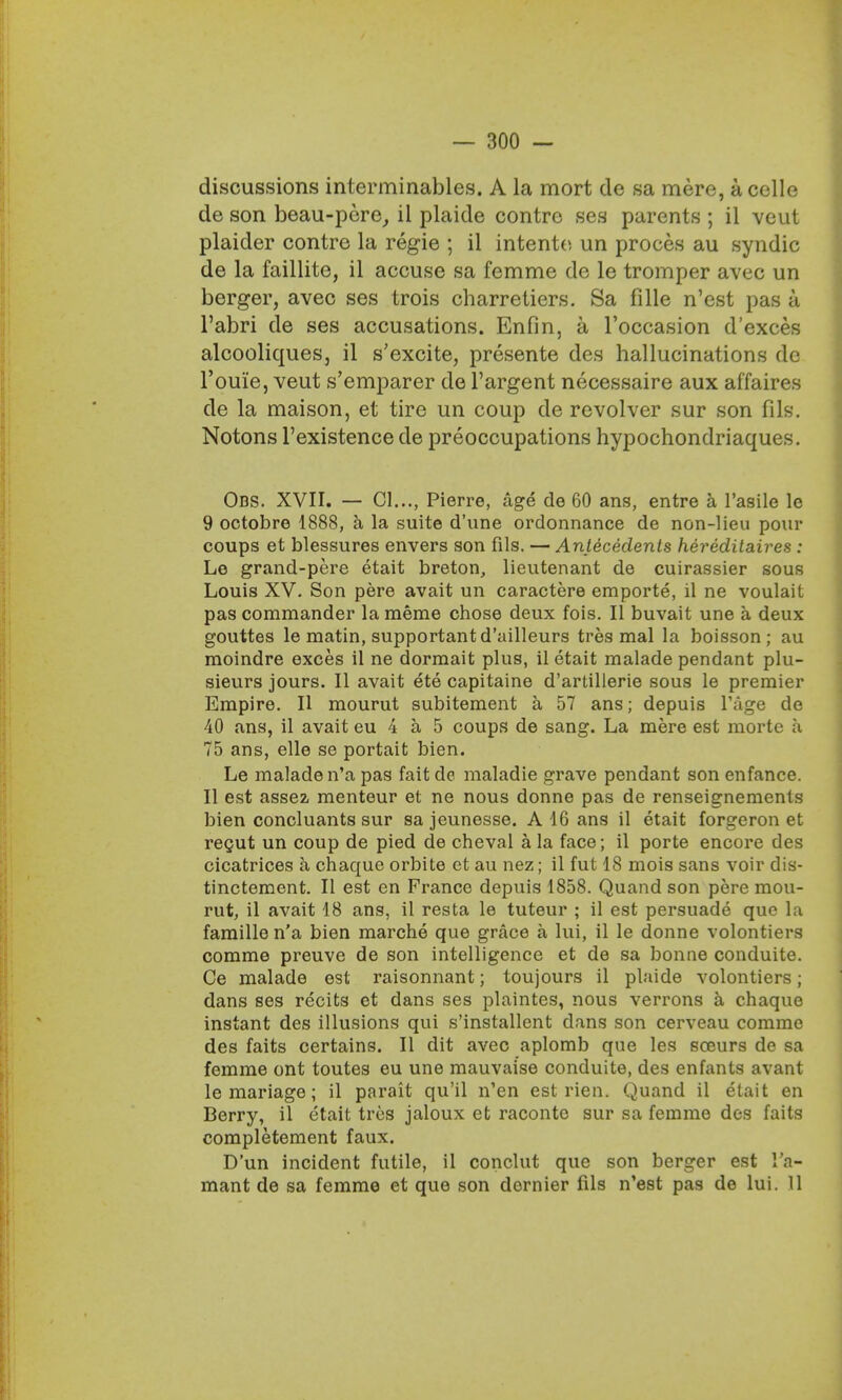 discussions interminables. A la mort dc sa mere, a cello de son beau-pere, ii plaide contre ses parents ; il veut plaider contre la regie ; il intente un proces au syndic de la faillite, il accuse sa femme de le tromper avec un berger, avec ses trois charretiers. Sa fille n'est pas a l'abri de ses accusations. Enfin, a Toccasion d'exces alcooliqueSj il s'excite, presente des hallucinations dc l'ouie, veut s'emparer de l'argent necessaire aux affaires de la maison, et tire un coup de revolver sur son fills. Notons l'existence de preoccupations hypochondriaques. Obs. XVII. — 01..., Pierre, age de 60 ans, entre a l'asile le 9 octobre 1888, a la suite d'une ordonnance de non-lieu pour coups et blessures envers son fils. — Antecedents hereditaires : Le grand-pere etait breton, lieutenant de cuirassier sous Louis XV. Son pere avait un caractere emporte, il ne voulait pas commander la meme chose deux fois. II buvait une a deux gouttes le matin, supportantd'ailleurs tres mal la boisson ; au moindre exces il ne dormait plus, il etait malade pendant plu- sieurs jours. II avait ete capitaine d'artillerie sous le premier Empire. II mourut subitement a 57 ans; depuis l'age de 40 ans, il avait eu 4 a 5 coups de sang. La mere est mortc a 75 ans, elle se portait bien. Le malade n'a pas faitde maladie grave pendant son enfance. II est assez menteur et ne nous donne pas de renseignements bien concluants sur sa jeunesse. A 16 ans il etait forgeron et recut un coup de pied de cheval a la face; il porte encore des cicatrices a chaque orbite et au nez; il fut 18 mois sans voir dis- tinctement. II est en France depuis 1858. Quand son pere mou- rut, il avait 18 ans, il resta le tuteur ; il est persuade que la famillen'a bien marche que grace a lui, il le donne volontiers comme preuve de son intelligence et de sa bonne conduite. Ce malade est raisonnant; toujours il plaide volontiers; dans ses recits et dans ses plaintes, nous verrons a chaque instant des illusions qui s'installent dans son cerveau comme des faits certains. II dit avec aplomb que les sceurs de sa femme ont toutes eu une mauvaise conduite, des enfants avant le mariage; il parait qu'il n'en est rien. Quand il etait en Berry, il etait tres jaloux et racontc sur sa femme des faits completement faux. D'un incident futile, il conclut que son berger est I'a- mant de sa femme et que son dernier fds n'est pas de lui. 11