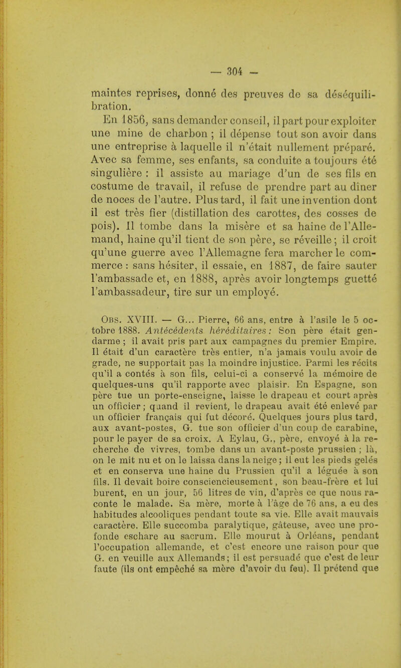 maintes reprises, donne cles preuves de sa descquili- bration. En 1856, sans demander conseil, il part pour exploiter une mine de charbon ; il depense tout son avoir dans une entreprise a laquelle il n'etait nullement prepare. Avec sa femme, ses enfants, sa conduite a toujours ete singuliere : il assiste au mariage d'un de ses fils en costume de travail, il refuse de prendre part au diner de noces de Fautre. Plustard, il fait une invention dont il est tres fier (distillation des carottes, des cosses de pois). 11 tombe dans la misere et sa haine de l'Alle- mand, haine qu'il tient de son pere, se reveille; il croit qu'une guerre avec l'Allemagne fera marcher le com- merce : sans hesiter, il essaie, en 1887, de faire sauter l'ambassade et, en 1888, apres avoir longtemps guette 1'ambassacleur, tire sur un employe. Obs. XVIII. — G... Pierre, 66 ans, entre a l'asile le 5 oc- tobre 1888. Antecedents hereditaires: Son pere etait gen- darme ; il avait pris part aux campagnes du premier Empire. II etait d'un caractere tres entier, n'a jamais voulu avoir de grade, ne supportait pas la moindre injustice. Parmi les recits qu'il a contes a son fils, celui-ci a conserve la memoire de quelques-uns qu'il rapporte avec plaisir. En Espagne, son pere tue un porte-enseigne, laisse le drapeau et court apres un officier; qaand il revient, le drapeau avait ete enleve par un officier frangais qui fut decore. Quelques jours plus tard, aux avant-postes, G. tue son officier d'un coup de carabine, pour le payer de sa croix. A Eylau, G., pere, envoye a la re- cherche de vivres, tombe dans un avant-poste prussien ; la, on le mit nu et on le laissa dans laneige; il eut les pieds geles et en conserva une haine du Prussien qu'il a leguee a son fils. II devait boire consciencieusement, son beau-frere et lui burent, en un jour, 56 litres de vin, d'apres ce que nous ra- conte le malade. Sa mere, morte a l'age de 76 ans, a eu des habitudes alcooliques pendant toute sa vie. Elle avait mauvais caractere. Elle succomba paralytique, gateuse, avec une pro- fonde eschare au sacrum. Ello mourut a Orleans, pendant Toccupation allemande, et e'est encore une raison pour que G. en veuille aux Allemands; il est persuade que e'est de leur faute (ils ont empeche sa more d'avoir du feu). II pretend que