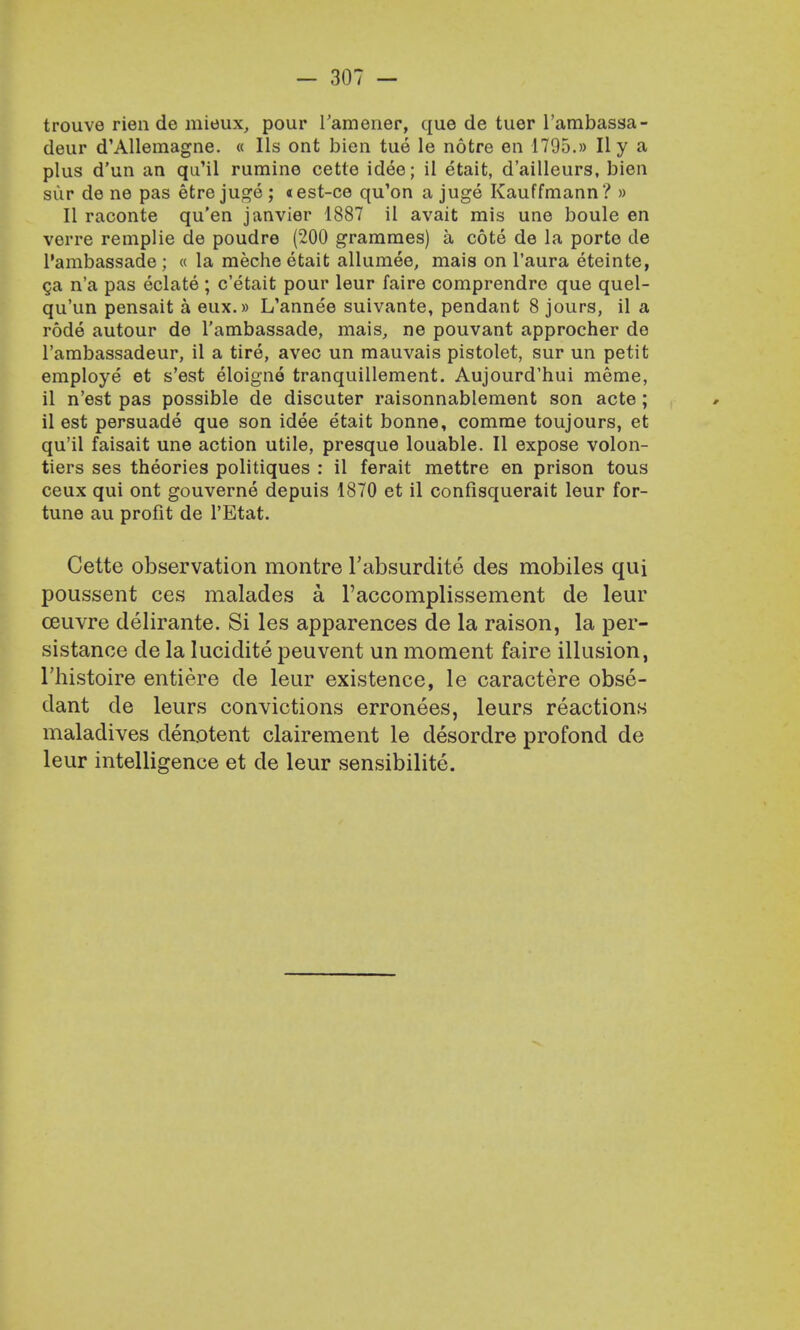 trouve rien de mieux, pour l'amener, que de tuer l'ambassa- deur d'Allemagne. « lis ont bien tue le notre en 1795.» II y a plus d'un an qu'il rumine cetle idee; il etait, d'ailleurs, bien sup de ne pas etre juge; «est-ce qu'on a juge Kauffmann? » II raconte qu'en janvier 1887 il avait mis une boule en verre remplie de poudre (200 grammes) a cote de la porte de l'ambassade ; « la meche etait allumee, mais on l'aura eteinte, ga n'a pas eclate ; c'etait pour leur faire comprendre que quel- qu'un pensait a eux.» L'annee suivante, pendant 8 jours, il a rode autour de l'ambassade, mais, ne pouvant approcher de l'ambassadeur, il a tire, avec un mauvais pistolet, sur un petit employe et s'est eloigne tranquillement. Aujourd'hui meme, il n'est pas possible de discuter raisonnablement son acte; il est persuade que son idee etait bonne, comme toujours, et qu'il faisait une action utile, presque louable. II expose volon- tiers ses theories politiques : il ferait mettre en prison tous ceux qui ont gouverne depuis 1870 et il confisquerait leur for- tune au profit de l'Etat. Cette observation montre l'absurdite des mobiles qui poussent ces malades a l'accomplissement de leur ceuvre delirante. Si les apparences de la raison, la per- sistanoe de la lucidite peuvent un moment faire illusion, l'histoire entiere de leur existence, le caractere obse- dant de leurs convictions erronees, leurs reactions maladives denotent clairement le desordre profond de leur intelligence et de leur sensibilite.