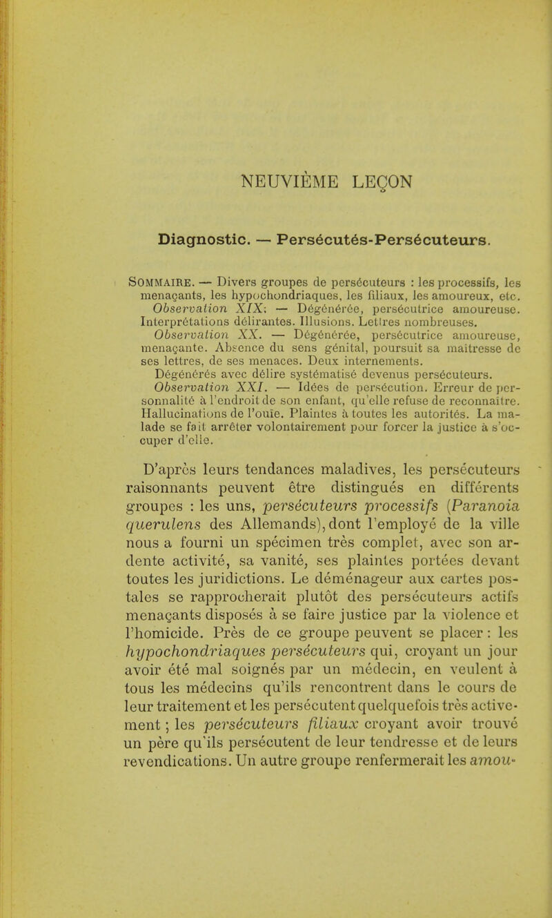 NEUVIEME LEQON Diagnostic. — Persecut6s-Pers6cuteurs. Sommaire. — Divers groupes de persecuteurs : les processifs, les menagants, les hypochondriaques, les filiaux, les amoureux, etc. Observation XIX: — Degeneree, perseculrice amoureuse. Interpretations delirantes. Illusions. Lellres nombreuses. Observation XX. — Degeneree, persecutrice amoureuse, menagante. Absence du sens genital, poursuit sa maitresse dc ses lettres, de ses menaces. Deux internements. Degeneres avec delire systematise devenus persecuteurs. Observation XXI. — Idees de persecution. Erreur de pcr- sonnalite al'endroilde son enfant, qu'elle refuse de reconnaitre. Hallucinations de l'ouie. Plainles a toutes les autorites. La ma- lade se fait arreter volontairement pour forcer la justice a s'oc- cuper d'elle. D'apres leurs tendances maladives, les persecuteurs raisonnants peuvent etre distingues en differents groupes : les uns, persecuteurs processifs (Pa?,anoia querulens des Allemands), dont Temploye de la ville nous a fourni un specimen tres complet, avec son ar- dente activite, sa vanite, ses plaintes portees devant toutes les juridictions. Le demenageur aux cartes pos- tales se rapprocherait plutot des persecuteurs actifs menagants disposes a se faire justice par la violence et l'homicide. Pres de ce groupe peuvent se placer: les hypochondriaques persecuteurs qui, croyant un jour avoir ete mal soignes par un medecin, en veulent a tous les medecins qu'ils rencontrent dans le cours de leur traitement et les persecutent quelquel'ois tres active- ment; les persecuteurs filiaux croyant avoir trouve un pere qu'ils persecutent de leur tendresse et de leurs revendications. Un autre groupe renfermerait les amou-