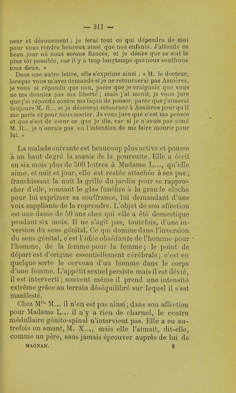 neur et devouement ; je ferai tout co qui dependra do moi pour vous rendro heureux ainsi que nos enfants. J'attends ce beau jour ou nous serons fiances, et je desire que ce soit le plus tot possible, car il y a trop longtemps quo nous souffrons tous deux. » Dans une autre lettre, elle s'exprime ainsi : « M. le docteur, lorsque vous m'avez demande si je ne retournerai pas Asnieres, je vous ai repondu que non, parce que je craignais que vous ne me donniez pas ma liberte ; mais j'ai menti, je vous jure que j'ai repondu contro ma fagon de penser, parce que j'aimerai toujours M. R... et je desirerai retourner a Asnieres pourqu'il me parle et pour nous marier. Jo vous jure que c'est ma pens6e et que c'est de cceur ce que je dis, car si je n'avais pas aime M. R... je n'aurais pas eu l'intention de me faire mourir pour lui. » La malade suivante est beaucoup plus active et pousse a un haut degre la manie cle la poursuite. Elle a ecrit en six mois plus de 500 lettres a Madame L..., qu'elle aime, et nuit et jour, elle est restee attachee ases pas ; franchissant la nuit la grille du jardin pour se rappro- cher d'elle, sonnant le glas funebre a la grancle cloche pour lui exprimer sa souffrance, lui demandant d'une voix suppliante de la reprendre. L'objet de son affection est une dame de 50 ans chez qui elle a ete domestique pendant six mois. 11 ne s'agit pas, toutefois, d'une in- version du sens genital. Ce qui domine dans l'inversion du sens genital, c'est Yidee obsedante de l'homme pour * l'homme, de la femme pour la femme; le point de depart est d'origine essentiellement cerebrale; c'est en quelque sorte le cerveau d'un homme dans le corps d'une femme. L'appetit sexuelpersiste mais il est devie, ii est interverti; souvent meme il prend une intensite extreme grace au terrain desequilibre sur lequel il s'est manifeste. Chez Mlle M... il n'en est pas ainsi; dans son affection pour Madame L... il n'y a rien de charnel, le centre medullaire genito-spinal n'intervient pas. Elle a eu au- trefois un amant, M. X..., mais elle l'aimait, dit-elle, comme un pere, sans jamais eprouver aupres de lui de MAGXAN. 8