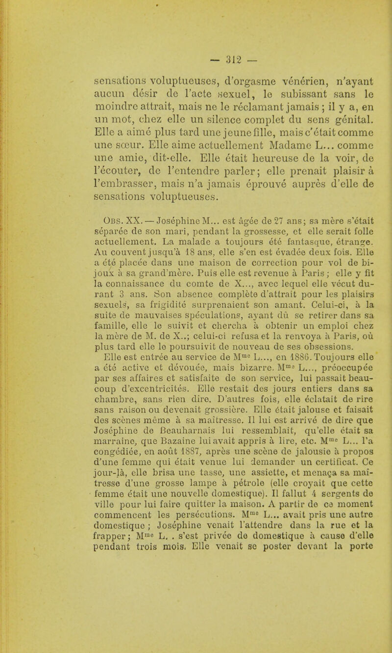 sensations voluptucuses, d'orgasme venerien, n'ayant aucun desir de l'acte sexuel, lo subissant sans le moindrc attrait, mais ne le reclamant jamais ; il y a, en un mot, chez ellc un silence complet du sens genital. Elle a aime plus tard une jeunofille, maisc'etaitcomme une soeur. Elle aime actuellement Madame L... comme une amie, dit-clle. Elle etait heureuse de la voir, de l'ecoiiter, de l'entendre parlor; elle prenait plaisir a l'embrasser, mais n'a jamais eprouve aupres d'elle de sensations voluptueuses. Obs. XX. — Josephine M... est agee de 27 ans; sa mere s'etait separee de son mari, pendant la grossesse, et elle serait folle actuellement. La malade a toujours ete fantasque, etrange. Au couvent jusqu'a 18 ans, elle s'en est evadee deux fois. Elle a ete placee dans une maison de correction pour vol de bi- joux a sa grand'mere. Puis elle est revenue a Paris ; elle y fit la connaissance du comte de X..., avec lequel elle vecut du- rant 3 ans. Son absence complete d'attrait pour les plaisirs sexuels, sa frigidite surprenaient son amant. Celui-ci, a la suite de mauvaises speculations, ayant du se retirer dans sa famille, elle le suivit et chercha a obtenir un emploi chez la mere de M. de X..; celui-ci refusa et la renvoya a Paris, ou plus tard elle lo poursuivit de nouveau de ses obsessions. Elle est entree au service de Mmc L..., en 188G. Toujours elle a ete active et dovouee, mais bizarre. Mm3 L..., preoccupee par ses affaires et satisfaite de son service, lui passait beau- coup d'excentricites. Elle restait des jours entiers dans sa chambre, sans rien dire. D'autres fois, elle eclatait de rire sans raison ou devenait grossiere. Elle etait jalouse et faisait des scenes meme a sa maitresse. II lui est arrive de dire que Josephine de Beauharnais lui ressemblait, qu'elle etait sa marraine, que Bazaine luiavait appris a lire, etc. M1Ue L... l'a congediee, en aout 1887, apres une scene de jalousie a propos d'une femme qui etait venue lui demander un certificat. Ce jour-la, elle brisa une tasse, une assiette, et menaga sa mai- tresse d'une grosse lampe a petrole (elle croyait que cette femme etait une nouvelle domestique). II fallut 4 sergents de ville pour lui faire quitter la maison. A partir do ce moment commencent les persecutions. Mmc L... avail pris une autre domestique ; Josephine vcnait l'attendre dans la rue et la frapper; Mmc L. . s'est privee de domestique a cause d'elle pendant trois mois. Elle venait se poster devant la porte