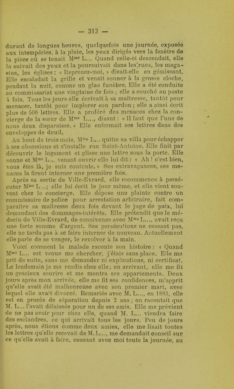 durant do longues heures, quelquefois une journee, exposee aux intemperies, a la pluie, les yeux diriges vers la fenetre de la piece ou se tenait Mme L... Quand celle-ci descendait, elle la suivaifc des yeux et la poursuivait dans les'rues, les maga- sins, les eglises : « Reprenez-moi, » disait-ello en gemissant. Elle escaladait la grille et venait sonner a la grosse cloche, pendant la nuit, comme un glas funebre. Elle a ete conduite au commissariat une vingtaine de fois ; elle acouche au poste 4 fois. Tous les jours elle ecrivait a sa maitresse, tantot pour menacer, tantot pour implorer son pardon; elle a ainsi ecrit plus de 500 lettres. Elle a profere des menaces chez la con- cierge de la sceur de Mme L..., disant: « 11 faut quo Tune de nous deux disparaisse. » Elle enfermait ses lettres dans des enveloppes de deuil. Au bout de troismois, Mn,e L... quitte sa villa pourechapper a ses obsessions et s'installe rue Saint-Antoinc. Elle finit par decouvrir le logemcnt et glisse une lettre sous la porte. Elle sonne et Mme L... venant ouvrir elle lui dit: « Ah ! c'est bien, vous etes la, je suis contente.» Ses extravagances, ses me- naces la firent interner une premiere fois. Apres sa sortie de Ville-Evrard, elle recommence a, perse- cuter Mme L...; elle lui ecrit le jour meme, et elle vient sou- vent chez le concierge. Elle depose uno plainte contre un commissaire de police pour arrestation arbitraire, fait com- paraitre sa maitresse deux fois devant le juge de paix, lui demandant des dommages-interets. Elle pretendit que le me- decin de Ville-Evrard, de connivence avec MmeL..., avait rec,u une forte somme d'argent. Ses persecutions ne cessant pas, elle ne tarda pas a se faire interner de nouveau. Actuellement elleparle de se venger, le revolver a la main. Voici comment la malade raconte son histoire : « Quand Mma L... est venue me chercher, j'ctais sans place. Elle me prit de suite, sans me demander ni explications, ni certificat. Le lendemainje me rendis chez elle; en arrivant, elle me fit un gracieux sourire et me montra ses appartements. Deux jours apres mon arrivee, elle me fit ses confidences, m'apprit qu'elle avait ete malheureuse avec son premier mari, avec lequel elle avait divorce. Remariee avec M. L..., en 1883, elle est en proces de separation depuis 2 ans ; on racontait que M. L... l'avait delaissee pour un de ses amis. Elle me previent de ne pas avoir pour chez elle, quand M. L... viendra faire des esclandres, ce qui arrivait tous les jours. Peu de jours apres, nous etions comme deux amies, elle me lisait toutes les lettres qu'elle recevait de M. L..., me demandait conseil sur ce qu'elle avait a faire, causant avec moi toute la journee, au