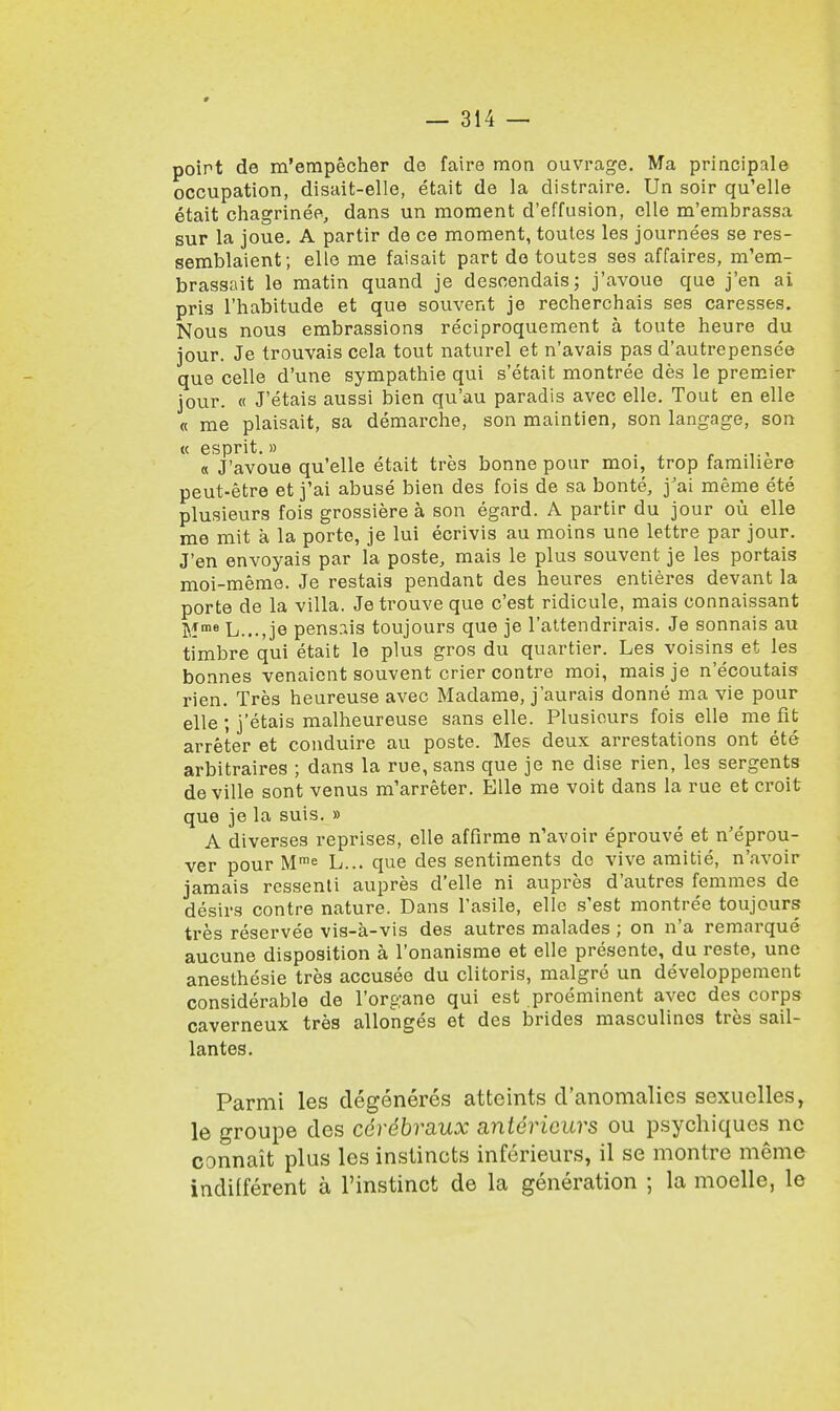 point de m'empecher de faire raon ouvrage. Ma principale occupation, disait-elle, etait de la distraire. Un soir qu'elle etait chagrinee, dans un moment d'effusion, elle m'embrassa sur la joue. A partir de ce moment, toutes les journees se res- semblaient; elle me faisait part do toutss ses affaires, m'em- brassait le matin quand je desoendais; j'avoue que j'en ai pris l'habitude et que souvent je recherchais ses caresses. Nous nous embrassions reciproquement a toute heure du jour. Je trouvais cela tout naturel et n'avais pas d'autrepensee que celle d'une sympathie qui s'etait montree des le premier jour. « J'etais aussi bien qu'au paradis avec elle. Tout en elle « me plaisait, sa demarche, son maintien, son langage, son « esprit.» « J'avoue qu'elle etait tres bonne pour moi, trop famihere peut-etre et j'ai abuse bien des fois de sa bonte, j'ai meme ete plusieurs fois grossiere a son egard. A partir du jour ou elle me mit a la porte, je lui ecrivis au moins une lettre par jour. J'en envoyais par la poste, mais le plus souvent je les portais moi-meme. Je restais pendant des heures entieres devant la porte de la villa. Je trouve que c'est ridicule, mais connaissant Mme L..., je pensr.is toujours que je l'attendrirais. Je sonnais au timbre qui etait le plus gros du quartier. Les voisins et les bonnes venaient souvent crier contre moi, maisje n'ecoutais rien. Tres heureuse avec Madame, j'aurais donne ma vie pour elle ; j'etais malheureuse sans elle. Plusieurs fois elle me fit arreter et conduire au poste. Mes deux arrestations ont ete arbitraires ; dans la rue, sans que je ne dise rien, les sergents de ville sont venus m'arreter. Elle me voit dans la rue et croit que je la suis. » A diverses reprises, elle affirme n'avoir eprouve et n'eprou- ver pour Mme L... que des sentiments do vive amitie, n'avoir jamais ressenti aupres d'elle ni aupres d'autres femmes de desirs contre nature. Dans l'asile, elle s'est montree toujours tres reservee vis-a-vis des autres malades ; on n'a remarque aucune disposition a l'onanisme et elle presente, du reste, une anesthesie tres accusee du clitoris, malgre un developpement considerable de l'organe qui est preeminent avec des corps caverneux tres allonges et des brides masculines tres sail- lantes. Parmi les degeneres atteints d'anomalics scxuclles, le groupe des cerebraux anteriours ou psychiques nc connait plus les instincts inferieurs, il se montre meme indifferent a l'instinct de la generation ; la moelle, le