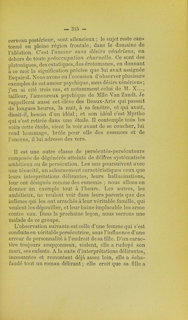 cerveau posterieur, sont silencieux ; le sujet reste can- tonne en pleine region frontale, dans le domaine de l'ideation. C'est Vamour sans desirs veneriens, en dehors de toute preoccupation charnelle. Ce sont des platoniques, des extatiques,des erotomanes, en donnant a ce mot la signification precise que lui avait assignee Esquirol. Nous avons eu l'occasion d'observer plusieurs exemples de cet amour psychique, sans desirs veneriens; j'en ai cite trois cas, et notamment celui de M. X..., tailleur, l'amoureux psychique de Mile Van Zandt. Je rappellerai aussi cet eleve des Beaux-Arts qui passait de longues heures, la nuit, a sa fenetre, et qui avait, disait-il, besoin d'un ideal; et son ideal c'est Myrtho qui s'est retiree dans une etoile. II contemple tous les soirs cette etoile, vient la voir avant de se coucher, lui rend hommage, brule pour elle des essences et de l'encens, il lui adresse des vers. II est une autre classe de persecutes-persecuteurs composee de degeneres atteints de delfres systematise^ ambitieux ou de persecution. Les uns poursuivent avec une tenacite, un acharnement caracteristiques ceux que leurs interpretations delirantes, leurs hallucinations, leur ont designes comme des ennemis ; nous allons en donner un exemple tout a l'heure. Les autres, les ambitieux, ne veulent voir clans leurs parents que des infancies qui les ont arraches a leur veritable famille, qui veulent les depouiller, et leur haine implacable les arme contre eux. Dans la prochaine lecjon, nous verrons une malade de ce groupe. L'observation suivante est celle d'une femme qui s'est conduiteen veritable persecutrice, sous l'influonce d'une erreur de personnalite a Ten droit de sa fillc. D'un carac- tere toujours soupconneux, violent, elle a rudoye son mari, ses enfants. A la suite d'interpretations delirantes, incessantes et remontant deja assez loin, elle a echa- faude tout un roman delirant; elle croit que sa fille a
