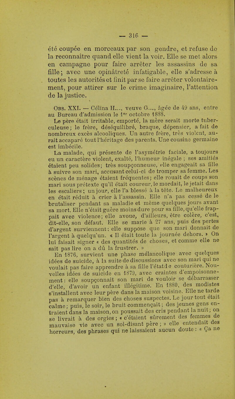 ete coupee en morceaux par son gendre, et refuse de la reconnaitre quand elle vient la voir. Elle se met alors en campagne pour faire arreter les assassins de sa fille; avec une opinatrete infatigable, elle s'adresse a toutes les autorites et finit par se faire arreter volontaire- ment, pour attirer sur le crime imaginaire, l'attention de la justice. Obs. XXI. — Celina H..., veuve G..., agee de 49 ans, entre au Bureau d'admission le ler octobre 1888. Le pero etait irritable, emporte, la mere serait morte tuber- culeuse; le frere, desequilibre, braque, depensier, a fait de nombreux exces alcooliques. Un autre frere, tres violent, au- rait accapare tout l'heritage des parents. Une cousina germaine est imbecile. La malade, qui presente de Tasymetrie faciale, a toujours eu un caractere violent, exalte, l'humeur inegale ; ses amities etaient peu solides; tres soupgonneuse, elle engageait sa fille k suivre son mari, accusant celui-ci de tromper sa femme. Les scenes de menage etaient frequentes; elle rouait de coups son mari sous pretexte qu'il etait coureur.le mordait, le jetait dans les escaliers; unjour, elle l'a blesse a la tete. Le malheureux en etait reduit a crier a l'assassin. Elle n'a pas cesse de le brutaliser pendant sa maladie et meme quelques jours avant sa mort. Elle n'etaitguere moinsdure pour sa fille, qu'elle frap- pait avec violence; elle avoue, d'ailleurs, etre colere, e'est, dit-elle, son defaut. Elle se marie a 27 ans, puis des pertes d'argent surviennent: elle suppose que son mari donnait de l'argent a quelqu'un. « II etait toute la journee dehors. » On lui faisait signer « des quantites de choses, et comme elle ne sait pas lire on a du la frustrer. » En 1876, survient une phase melancolique avec quelques idees de suicide, a la suite de discussions avec son mari qui ne voulait pas faire apprendre a sa fille l'etatdo couturiere. Nou- velles idees de suicide en 1879, avec craintes d'empoisonne- ment: elle soupconnait son mari de vouloir se debarrasser d'elle, d'avoir un enfant illegitime. En 1880, des modistes s'installent avec leur pere dans la maison voisine. Elle ne tarde pas a remarquer bien des choses suspectes. Le jour tout etait calme; puis, le soir, le bruit commencait; des jeunes gens en- traient dans la maison, on poussait des oris pendant la nuit; on se livrait a des orgies; « e'etaient surement des femmes de mauvaise vie avec un soi-disant pere ; » elle entendait des horreurs, des phrases qui ne laissaient aucun doute : « ga ne