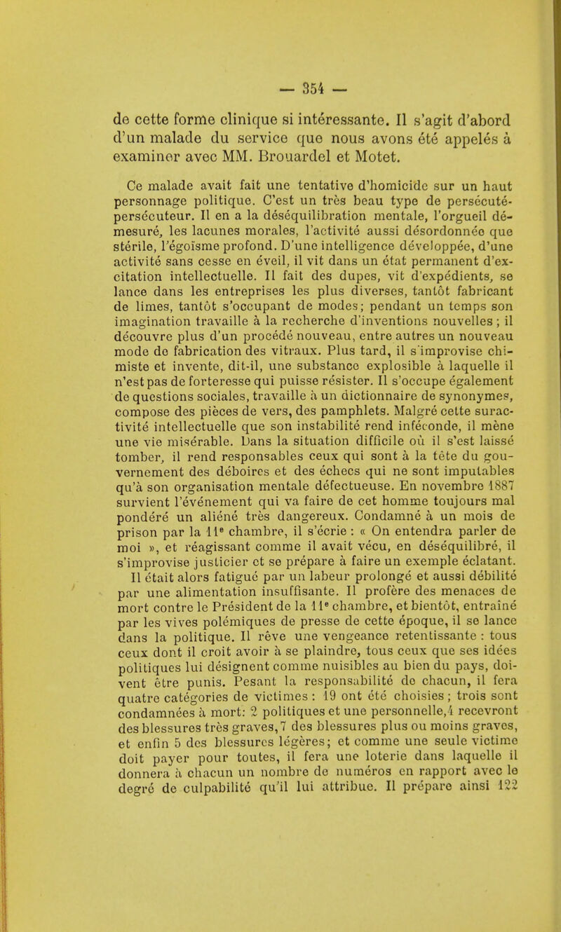 de cette forme clinique si interessante. II s'agit d'abord d'un malade du service que nous avons ete appeles a examiner avec MM. Brouardel et Motet. Ce malade avait fait une tentative d'homicide sur un haut personnage politique. C'est un tres beau type de persecute- persecuteur. II en a la desequilibration mentale, l'orgueil de- mesure, les lacunes morales, l'activite aussi desordonneo que sterile, Tegoisme profond. D'une intelligence developpee, d'une activite sans cesse en eveil, il vit dans un etat permanent d'ex- citation intellectuelle. II fait des dupes, vit d'expedients, se lance dans les entreprises les plus diverses, tantot fabricant de limes, tantot s'occupant de modes; pendant un temps son imagination travaille a la recherche d'inventions nouvelles; il decouvre plus d'un procede nouveau, entre autres un nouveau mode do fabrication des vitraux. Plus tard, il s'improvise chi- miste et invente, dit-il, une substance explosible a laquelle il n'est pas de forteresse qui puisse resister. II s'occupe egalement de questions sociaies, travaille a un dictionnaire de synonymes, compose des pieces de vers, des pamphlets. Malgre cette surac- tivite intellectuelle que son instabilite rend infeconde, il mene une vie miserable. Dans la situation difficile ou il s'est laisse tomber, il rend responsables ceux qui sont a la tete du gou- vernement des deboires et des echecs qui ne sont impulables qu'a son organisation mentale defectueuse. En novembro 1887 survient l'evenement qui va faire de cet homme toujours mal pondere un aliene tres dangereux. Condamne a un mois de prison par la lte chambre, il s'ecrie : « On entendra parler de moi », et reagissant comme il avait vecu, en desequilibre, il s'improvise justicier et se prepare a faire un exemple eclatant. II etait alors fatigue par un labeur prolonge et aussi debilite par une alimentation insuffisante. II profere des menaces de mort contre le President de la lle chambre, et bientot, entraine par les vives polemiques de presse de cette epoque, il se lance dans la politique. II reve une vengeance retentissante : tous ceux dont il croit avoir a se plaindre, tous ceux que ses idees politiques lui designent comme nuisibles au bien du pays, doi- vent etre punis. Pesant la responsabilite de chacun, il fera quatre categories de victimes : 19 ont ete choisies; trois sont condamnees a mort: 2 politiques et une personnelle,i recevront des blessures tres graves, 7 des blessures plus ou moins graves, et enfin 5 des blessures legeres; et comme une seule victime doit payer pour toutes, il fera une loterie dans laquelle il donnera a chacun un nombre de numeros en rapport avec le degre de culpabilite qu'il lui attribue. II prepare ainsi 122