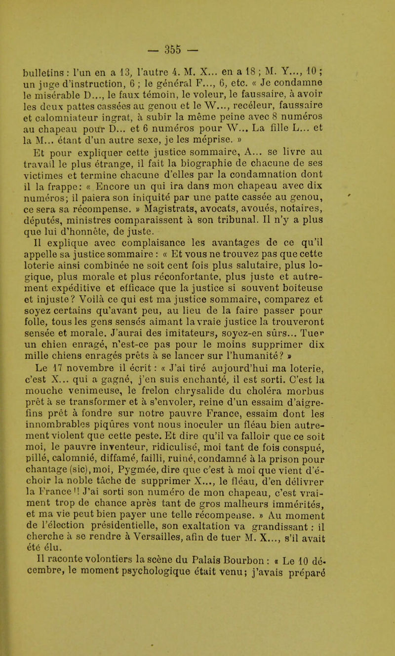 bulletins: l'un en a 13, l'autre 4. M. X... en a 18; M. Y..., 10 ; un juge (^instruction, 6 ; le general F..., 6, etc. « Je condamne le miserable D..., le faux temoin, le voleur, le faussaire, a avoir les deux pattes cassees au genou et le W..., receleur, faussaire et calomniateur ingrat, a subir la meme peine avec 8 numeros au chapcau pour D... et 6 numeros pour W... La fille L... et la M... etant d'un autre sexe, je les meprise. » Et pour expliquer cette justice sommaire, A... se livre au travail le plus etrange, il fait la biographie de chacune de ses victimes et termine chacune d'clles par la condamnation dont il la frappe: « Encore un qui ira dans mon chapeau avec dix numeros; il paiera son iniquite par une patte cassee au genou, ce sera sa recompense. » Magistrats, avocats, avoues, notaires, deputes, ministres comparaissent a son tribunal. II n'y a plus que lui d'honnete, de juste. II explique avec complaisance les avantages de ce qu'il appelle sa justice sommaire : « Et vous ne trouvez pas que cette loterie ainsi combinee ne soit cent fois plus salutaire, plus lo- gique, plus morale et plus reconfortante, plus juste et autre- ment expeditive et efficace que la justice si souvent boiteuse et injuste? Voila ce qui est ma justice sommaire, comparez et soyez certains qu'avant peu, au lieu de la faire passer pour folle, tous les gens senses aimant la vraie justice la trouveront sensee et morale. J'aurai des imitateurs, soyez-en surs... Tuer un chien enrage, n'est-ce pas pour le moins supprimer dix mille chiens enrages prets a se lancer sur l'humanite? » Le 17 novembre il ecrit: « J'ai tire aujourd'hui ma loterie, e'est X... qui a gagne, j'en suis enchante, il est sorti. C'est la mouche venimeuse, le frelon chrysalide du cholera morbus pret a se transformer et a s'envoler, reine d'un essaim d'aigre- fins pret a fondre sur notre pauvre France, essaim dont les innombrables piqures vont nous inoculer un fleau bien autre- ment violent que cette peste. Et dire qu'il va falloir que ce soit moi, le pauvre inventeur, ridiculise, moi tant de fois conspue, pille, calomnie, diffame, failli, ruine, condamne a la prison pour chantage (sic),moi, Pygmee, dire que c'est a moi que vient de- choir la noble tache de supprimer X..., le fleau, d'en delivrer la France'! J'ai sorti son numero de mon chapeau, c'est vrai- ment trop de chance apres tant de gros malheurs immerites, et ma vie peut bien payer une telle recompense. » Aai moment de l'eloction presidentielle, son exaltation va grandissant: il cherche a se rendre a Versailles, afin de tuer M. X..., s'il avait ete elu. II raconte volontiers la scene du Palais Bourbon : « Le 10 de- ccmbre, le moment psychologique etait venu; j'avais prepare