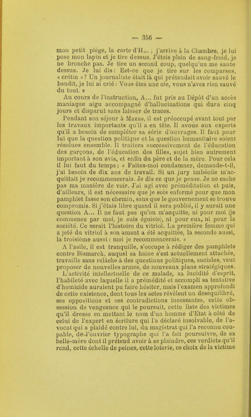 mon potit piege, la carle d'll... ; j'arrive a la Ghambre, je lui pose mon lapin et je tire dessus. J'etais plein de sang-froid, je no broncho pas. Je tire un second coup, quelqu'un me saute dessus. Je lui dis: Est-ce que je tire sur les comparses, « cretin »? Un journaliste etaitla qui pretendait avoir sauve le bandit, je lui ai crie : Vous etes une oie, vous n'avez rien sauve du tout. » Au cours de l'instruction, A... fut pris au Depot d'un acces maniaque aigu accompagne d'hallucinations qui dura cinq jours et disparut sans laisser de traces. Pendant son sejour a Mazas, il est preoccupe avant tout par les travaux importants qu'il a en tete. II avoue aux experts qu'il a besoin de completer sa serie d'ouvrages. II faut pour lui que la question politique et la question humanifaire soient resolues ensemble. II traitera successivement de Teducation des garcons, de l'education des filles, sujet bien autrement important a son avis, et enfin du pere et de la mere. Pour cela il lui faut du temps: « Faites-moi condamner, demande-t-il, j'ai besoin de dix ans de travail. Si un jury imbecile m'ac- quittait je recommencerais. Je dis ce que je pense. Je ne cache pas ma maniere de voir. J'ai agi avec premeditation et puis, d'ailleurs, il est necessaire que je sois enferme pour que mon pamphlet fasse son chemin, sans que le gouvernement se trouve compromis. Si j'etais libre quand il sera publie, il y aurait une question A... II ne faut pas qu'on m'acquitte, ni pour moi (je commence par moi, je suis cgoiste), ni pour eux, ni pour la societe. Ce serait Phistoire du vitriol. La premiere femme qui a jete du vitriol a son amant a ete acquittee, la seconde aussi, la troisieme aussi: moi je recommencerais. » A l'asile, il est tranquille, s'occupe a rediger des pamphlets contre Bismarck, auquel sa haine s'est actuellement attachee, travaille sans relache a des questions politiques, sociales, veut proposer de nouvelles armes, de nouveaux plans stralegiques. L'activite intellectuelle de ce malade, sa lucidite d'esprit, l'habilete avec laquelle il a premedite et accompli sa tentative d'homicide auraient pu faire hesiter, mais l'examen approfondi de cette existence, dont tous les actes revelent un desequilibre, ses oppositions et ses contradictions incessantes, celte ob- session de vengeance qui le poursuit, cette liste des vicLimes qu'il dressc en mettant lo nom d'un homme d'Etat a cote de celui de l'expert en ecriture qui l'a declare insolvable, de l'a- vocat qui a plaide contre lui, du magistrat qui l'a reconnu cou- pable, de—rouvrier typographe qui l'a fait poursuivre, de sa belle-mere dont il pretend avoir a se plaindre, ces verdicts qu'il rend, cette echelle de peines, cette loterie, ce choix de la victime