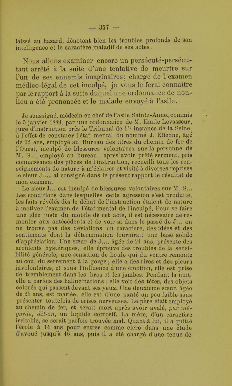 laisse au hasard, denotent bien les troubles profonds do son intelligence et le caractere maladif do ses actes. Nous allons examiner encore un persecute-persecu- tant arrete a la suite (Tune tentative de meurtre sur run de ses ennemis imaginaires; charge de t'examen medico-legal de cet inculpe, je vous le ferai connaitre par lc rapport a la suite duquel line ordonnance de non- lieu a ete prononcee et le malade envoye a l'asilc. Je soussigne, medecin en chef de l'asile Sainte-Anne, commis le 5 janvier 1889, par une ordonnance de M. Emile Levasseur, juge destruction pres le Tribunal de lre instance de la Seine, a l'effet de constaler l'etat mental du nomme J. Etienne, age de 32 ans, employe au Bureau des titres du chemin de fer de l'Ouest, inculpe de blessures volontaires sur la personne de M. S..., employe au bureau; apres avoir prete serment, pris connaissance des pieces de l'instruction, recueilli tous les ren- seignements de nature a m'eclairer et visite a diverses reprises le sieur J..., ai consigne dans le present rapport le resultat de mon examen. Le sieur J... est inculpe de blessures volontaires sur M. S.,, Les conditions dans lesquelles cette agression s'est produite, les faits reveles des le debut de l'instruction etaient de nature a motiver l'examen de l'etat mental de l'inculpe. Pour se faire une idee juste du mobile de cet acte, il est necessairo de re- monter aux antecedents et de voir si dans le passe de J... on ne trouve pas des deviations du caractere, des idees et des sentiments dont la determination fournirait une base solide d'appreciation. Une soeur de J..., agee de 21 ans, presente des accidents hysteriques, ello eprouve des troubles de la sensi- bility generale, une sensation de boule qui du ventre remonte au cou, du serrement a la gorge; elle a des rires et des pleurs involontaires, et sous l'influence d'une emotion, elle est prise de tremblement dans les bras et les jambes. Pendant la nuit, elle a parfois des hallucinations : elle voit des tetes, des objets colores qui passent devant ses yeux. Une deuxieme sccur, ageo de 25 ans, est mariee, elle est d'une sante un peu faible sans presenter toutefois de crises nerveuses. Le pere etait employe au chemin de fer, et serait mort apres avoir avale, par me- garde, dit-on, un liquide corrosif. La mere, d'un caractere irritable, se serait parfois trouvee mal. Quant a lui, il a quitto 1'ecolc a 14 ans pour entrer comme clerc dans une etude d'avoue jusqu'a 16 ans, puis il a ete charge d'une tenue de