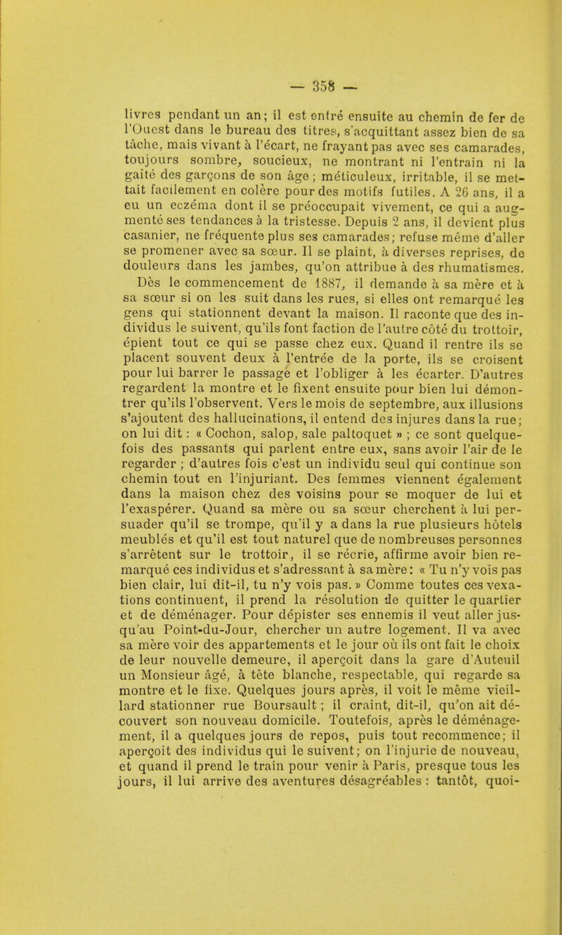 livres pendant un an; il est onfre ensuite au chemin de fer de l'Oaest dans le bureau dos titres, s'acquittant assez bien de sa tache, mais vivant a I'ecart, ne frayant pas avec ses camarades, toujours sombre, soucieux, ne montrant ni l'entrain ni la gaite des gargons de son age; meticuleux, irritable, il se mel- tait facilement en colere pour des motifs futiles. A 26 ans, il a eu un eczema dont il se preoccupait vivement, ce qui a aug- ments ses tendances a la tristesse. Depuis 2 ans, il devient plus casanier, ne frequente plus ses camarades; refuse meme d'ailer se promener avec sa scour. II se plaint, a diverses reprises, de douleurs dans les jambes, qu'on attribue a des rhumatismes. Des le commencement de 1887, il demande a sa mere et a ea soeur si on les suit dans les rues, si elles ont remarque les gens qui stationnent devant la maison. II raconte que des in- dividus le suivent, qu'ils font faction de l'autre cote du trottoir, epient tout ce qui se passe chez eux. Quand il rentre ils se placent souvent deux a l'entree de la porte, ils se croisent pour lui barrer le passage et l'obliger a les ecarter. D'autres regardent la montre et le fixent ensuite pour bien lui demon- trer qu'ils l'observent. Vers le mois de septembre, aux illusions s'ajoutent des hallucinations, il entend des injures dans la rue; on lui dit: « Cochon, salop, sale paltoquet » ; ce sont quelque- fois des passants qui parlent entre eux, sans avoir l'air de le regarder ; d'aulres fois c'est un individu seul qui continue son chemin tout en l'injuriant. Des femmes viennent egalement dans la maison chez des voisins pour se moquer de lui et l'exasperer. Quand sa mere ou sa sceur cherchent a lui per- suader qu'il se trompe, qu'il y a dans la rue plusieurs hotels meubles et qu'il est tout naturel que de nombreuses personnes s'arretent sur le trottoir, il se recrie, affirme avoir bien re- marque ces individus et s'adressant a sa mere: « Tu n'y vois pas bien clair, lui dit—il, tu n'y vois pas. » Comme toutes ces vexa- tions continuent, il prend la resolution de quitter le quarlier et de demenager. Pour depister ses ennemis il veut aller jus- qu'au Point-du-Jour, chercher un autre logement. II va avec sa mere voir des appartements et le jour ou ils ont fait le choix de leur nouvelle demeure, il apercoit dans la gare d'Auteuil un Monsieur age, a, tete blanche, respectable, qui regarde sa montre et le fixe. Quelques jours apres, il voit le meme vieil- lard stationner rue Boursault; il craint, dit-il, qu'on ait de- couvert son nouveau domicile. Toutefois, apres le demenage- ment, il a quelques jours de repos, puis tout recommence; il apercoit des individus qui le suivent; on l'injurie de nouveau, et quand il prend le train pour venir a Paris, presque tous les jours, il lui arrive des aventures desagreables : tantot, quoi-