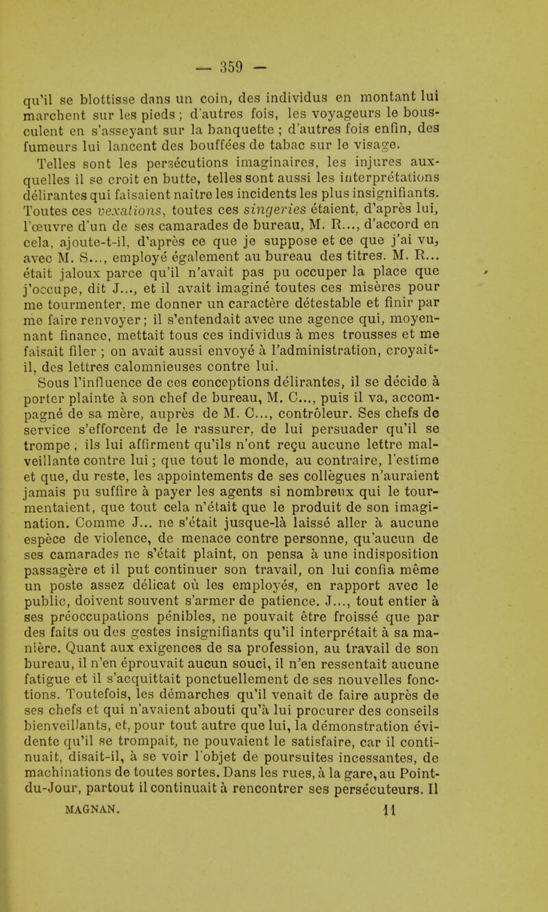 qu'il se blottisse dans un coin, des individus en montant lui marchent sur les pieds ; d'autres fois, les voyageurs le bous- culent en s'asseyant sur la banquette ; d'autres fois enfin, des fumeurs lui lancent des bouffees de tabac sur le visage. Telles sont les persecutions imaginaires, les injures aux- quelles il se croit en butte, telles sont aussi les interpretations delirantes qui faisaient naitre les incidents les plus insignifiants. Toutes ces vexations, toutes ces singeries etaient, d'apres lui, l'ceuvre d'un de ses camarades de bureau, M. R..., d'accord en cela, ajoute-t-il, d'apres ce que je suppose et ce que j'ai vu, avec M. S..., employe egalement au bureau des titres. M. R... etait jaloux parce qu'il n'avait pas pu occuper la place que j'occupe, dit J..., et il avait imagine toutes ces miseres pour me tourmenter. me donner un caractere detestable et finir par me faire renvoyer; il s'entendait avec une agence qui, moyen- nant finance, mettait tous ces individus a mes trousses et me faisait filer ; on avait aussi envoye a l'administration, croyait- il, des lettres calomnieuses contre lui. Sous Tinfluence de ces conceptions delirantes, il se decide a porter plainte a son chef de bureau, M. 0..., puis il va, accom- pagne de sa mere, aupres de M. C..., controleur. Ses chefs de service s'efforcent de le rassurer, de lui persuader qu'il se trompe, ils lui affirment qu'ils n'ont regu aucune lettre mal- veillante contre lui; que tout le monde, au contraire, l'estime et que, du reste, les appointements de ses collegues n'auraient jamais pu suffire a payer les agents si nombreux qui le tour- mentaient, que tout cela n'etait que le produit de son imagi- nation. Comme J... ne s'etait jusque-la laisse aller a aucune espece de violence, de menace contre personne, qu'aucun de ses camarades ne s'etait plaint, on pensa a une indisposition passagere et il put continuer son travail, on lui confia meme un poste assez delicat ou les employes, en rapport avec le public, doivent souvent s'armer de patience. J..., tout entier a ses preoccupations penibles, ne pouvait etre froisse que par des faits ou des gestes insignifiants qu'il interpretait a sa ma- niere. Quant aux exigences de sa profession, au travail de son bureau, il n'en eprouvait aucun souci, il n'en ressentait aucune fatigue et il s'acquittait ponctuellement de ses nouvelles fonc- tions. Toutefois, les demarches qu'il venait de faire aupres de ses chefs et qui n'avaient abouti qu'a lui procurer des conseils bienvcillants, et, pour tout autre que lui, la demonstration evi- dente qu'il se trompait, ne pouvaient le satisfaire, car il conti- nuait, disait-il, a se voir l'objet de poursuites incessantes, de machinations de toutes sortes. Dans les rues, a la gare, au Point- du-Jour, partout il continuait a rencontrer ses persecuteurs. II MAGNAN. 11
