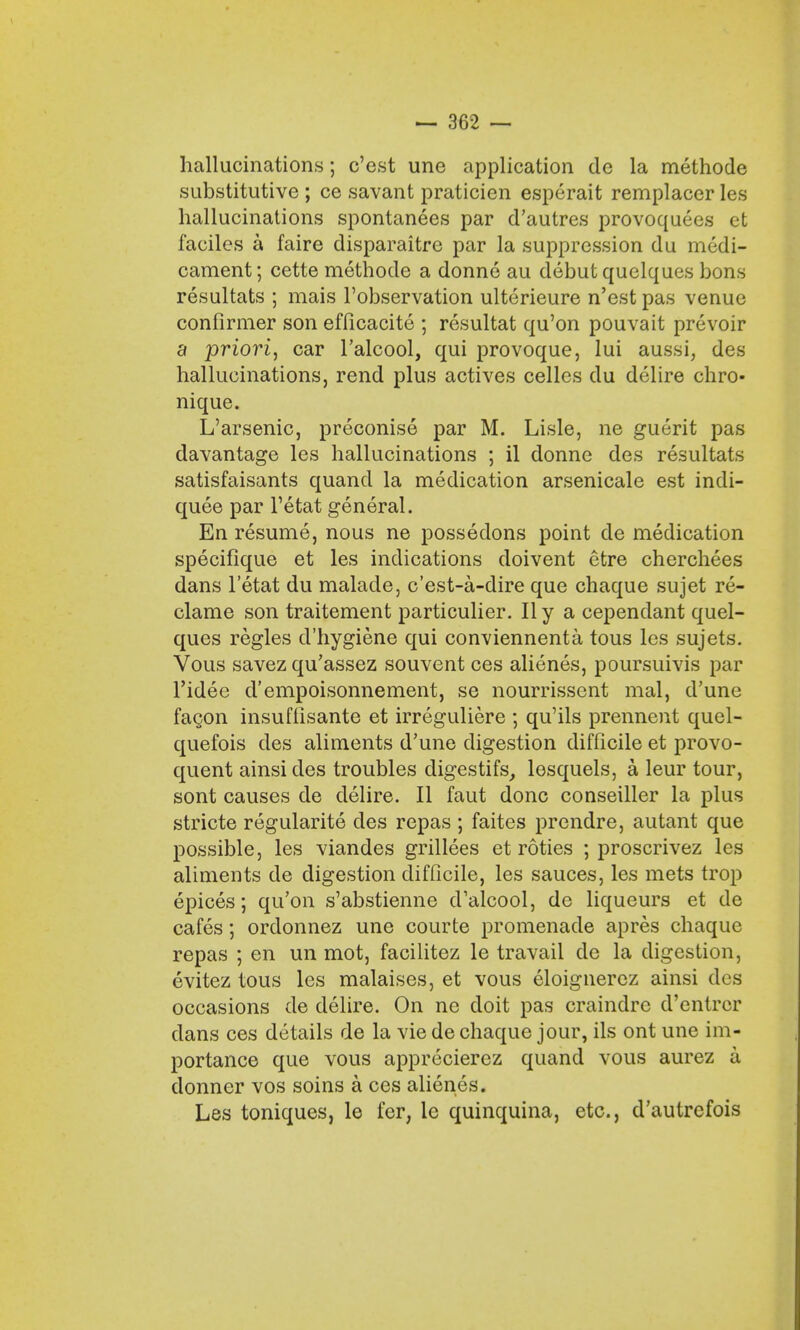 hallucinations; c'est une application de la methode substitutive ; ce savant praticien esperait remplacer les hallucinations spontanees par d'autres provoquees et faciles a faire disparaitrc par la suppression du medi- cament; cette methode a donne au debut quelques bons resultats ; mais l'observation ulterieure n'est pas venue confirmer son efficacite ; resultat qu'on pouvait prevoir a priori, car l'alcool, qui provoque, lui aussi, des hallucinations, rend plus actives cellcs du delire chro- nique. L'arsenic, preconise par M. Lisle, ne guerit pas davantage les hallucinations ; il donne des resultats satisfaisants quand la medication arsenicale est indi- quee par l'etat general. En resume, nous ne possedons point de medication specifique et les indications doivent etre cherchees dans l'etat du malade, c'est-a-dire que chaque sujet re- clame son traitement particulier. II y a cependant quel- ques regies d'hygiene qui conviennenta tous les sujets. Vous savez qu'assez souvent ces alienes, poursuivis par l'idee d'empoisonnement, se nourrissent mal, d'une facon insufiisante et irreguliere ; qu'ils prennent quel- quefois des aliments d'une digestion difficile et provo- quent ainsides troubles digestifs, lesquels, a leur tour, sont causes de delire. II faut done conseiller la plus stricte regularite des repas ; faites prendre, autant que possible, les viandes grillees et roties ; proscrivez les aliments de digestion difficile, les sauces, les mets trop epices; qu'on s'abstienne d'alcool, de liqueurs et de cafes; orclonnez une courte promenade apres chaque repas ; en un mot, facilitez le travail de la digestion, evitez tous les malaises, et vous eloignercz ainsi des occasions de delire. On ne doit pas craindre d'entrer dans ces details de la vie de chaque jour, ils ont une im- portance que vous apprecierez quand vous aurez a donner vos soins a ces alienes. Les toniques, le fer, lc quinquina, etc., d'autrefois