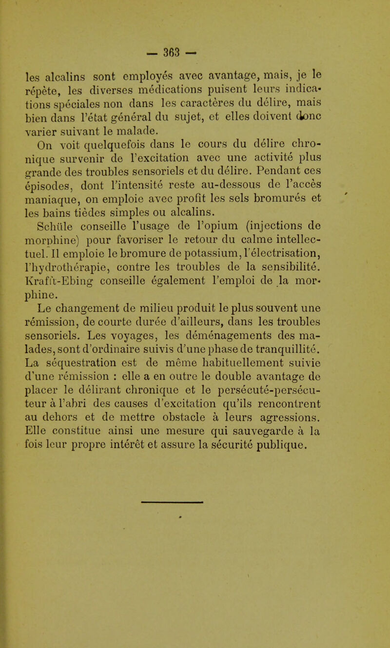 les alcalins sont employes avec avantage, mais, je le repete, les diverses medications puisent leurs indica- tions speciales non dans les caracteres du delire, mais bien dans l'etat general du sujet, et elles doivent done varier suivant le malade. On voit quelquefois dans le cours du delire chro- nique survenir de l'excitation avec une activite plus grande des troubles sensoriels et du delire. Pendant ces episodes, dont l'intensite reste au-dessous de l'acces maniaque, on emploie avec profit les sels bromures et les bains tiedes simples ou alcalins. Schiile conseille 1'usage de l'opium (injections de morphine) pour favoriser le retour du calme intellec- tuel. II emploie le bromure de potassium, l'electrisation, l'hydrotherapie, contre les troubles de la sensibilite. Krafft-Ebing conseille egalement l'emploi de la mor« phine. Le changement de milieu produit le plus souvent une remission, decourte duree d'ailleurs, dans les troubles sensoriels. Les voyages, les demenagements des ma- lades, sont d'ordinaire suivis d'une phase de tranquillite. La sequestration est de raerae habituellement suivie d'une remission : elle a en outre le double avantage de placer le delirant chronique et le persecute-persecu- teur a l'abri des causes d'excitation qu'ils rencontrent au dehors et de mettre obstacle a leurs agressions. Elle constitue ainsi une mesure qui sauvegarde a la fois leur propre interet et assure la securite publique.