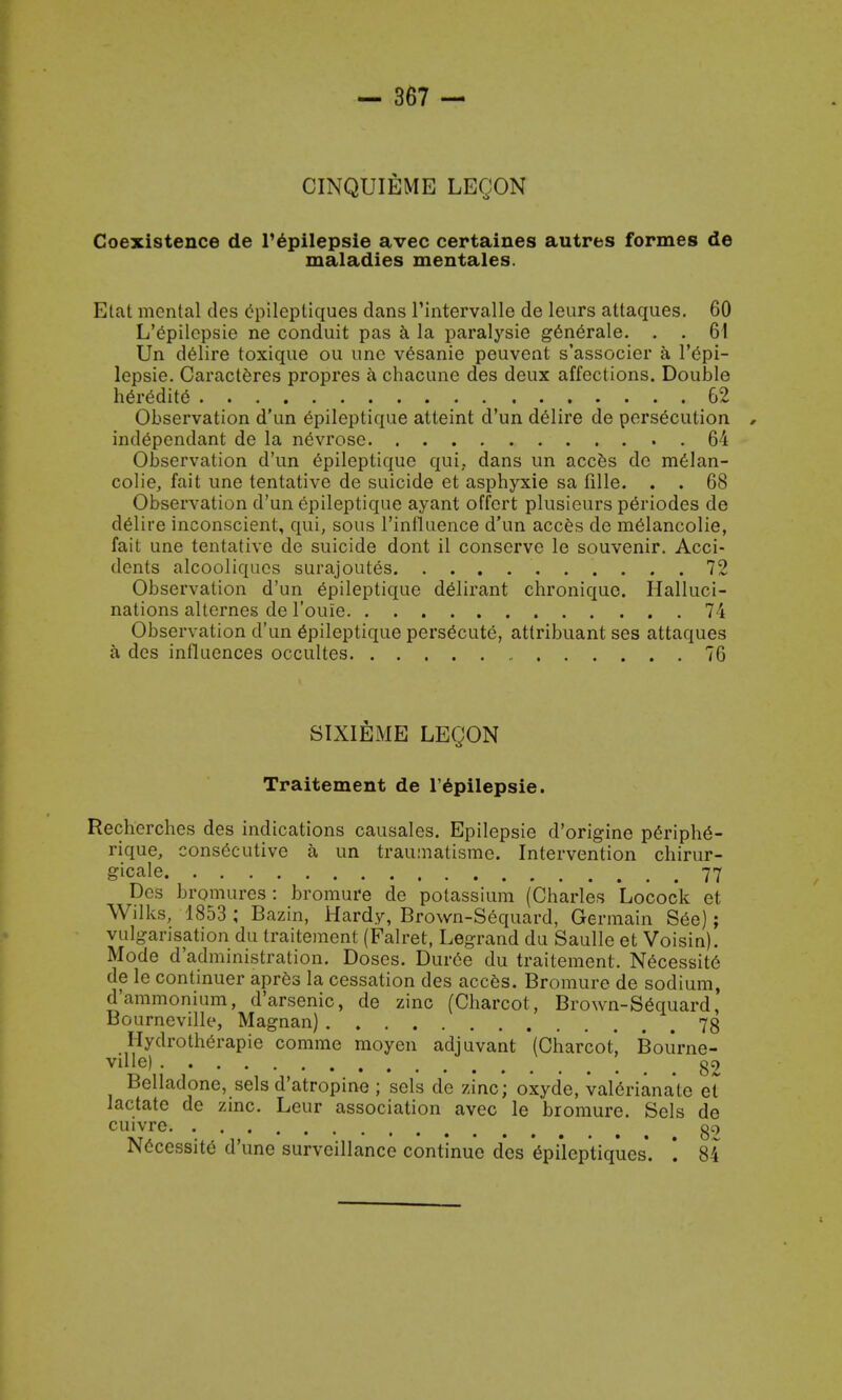 CINQUIEME LEQON Coexistence de l'epilepsie avec certaines autres formes de maladies mentales. Etat menial des epilepliques dans l'intervalle de leurs attaques. 60 L'epilepsie ne conduit pas a la paralysie generale. . . 61 Un delire toxique ou une vesanie peuvent s'associer a l'epi- lepsie. Caracteres propres a chacune des deux affections. Double heredite 62 Observation d'un epileptique atteint d'un delire de persecution , independant de la nevrose 64 Observation d'un epileptique qui, dans un acces de melan- colie, fait une tentative de suicide et asphyxie sa fille. . . 68 Observation d'un epileptique ayant offert plusieurs p6riodes de delire inconscient, qui, sous l'ini'luence d'un acces de melancolie, fait une tentative de suicide dont il conserve le souvenir. Acci- dents alcooliques surajoutes 72 Observation d'un epileptique delirant chroniquc. Halluci- nations alternes de l'ouie 74 Observation d'un epileptique persecute, attribuant ses attaques a des influences occultes 76 SIXIEME LEQON Traitement de l'epilepsie. Recherches des indications causales. Epilepsie d'origine periphe- rique, consecutive a un traiunatisme. Intervention chirur- gicale 77 Des bromures : bromure de potassium (Charles Locock et Wilks, 1853 ; Bazin, Hardy, Brown-Sequard, Germain See); vulgarisation du traitement (Falret, Legrand du Saulle et Voisin). Mode d'administration. Doses. Dur6e du traitement. Necessite de le continuer apres la cessation des acces. Bromure de sodium, d'ammonium, d'arsenic, de zinc (Charcot, Brown-Sequard, Bourneville, Magnan) 73 Hydrotherapie comme moyen adjuvant (Charcot, Boiirne- vdle) 89 Beiladone, sels d'atropine ; sels de zinc; oxyde, valerianate ei lactate de zinc. Leur association avec le bromure. Sels de cuivre oc> Necessite d'unc surveillance continue des epilcptiqiies. '. 84