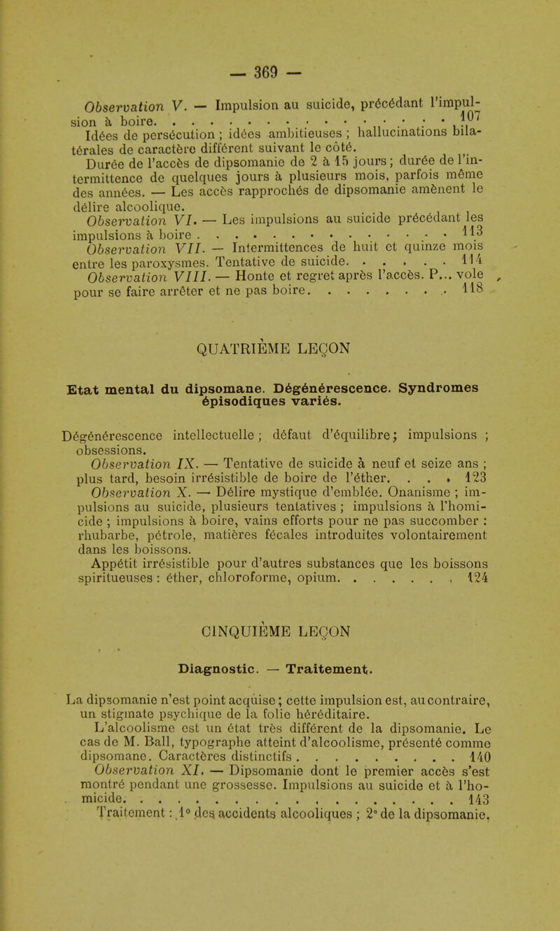 Observation V. — Impulsion au suicide, precedant l'impul- sion a boire ,*„•.*.* ' Jf7 Id6es de persecution ; idees ambitieuses ; hallucinations mla- terales de caractere different suivant le cote. Duree de l'acces de dipsomanie de 2 a 15 jours; duree de l in- termittence de quelques jours a plusieurs mois, parfois metne des annees. — Les acces rapproches de dipsomanie amenent le delire alcoolique. Observation VI. — Les impulsions au suicide pr6cedant les impulsions a boire ^3 Observation VII. — Iniermittences de huit et quinze mois enlre les paroxysmes. Tentative de suicide 114 Observation VIII. — Honte et regret apres l'acces. P... vole pour se faire arreter et ne pas boire .118 QUATRIEME LEQON Etat mental du dipsomane. D6g6n6rescence. Syndromes episodiques varies. Deg6nerescence intellectuelle; defaut d'equilibre; impulsions ; obsessions. Observation IX. — Tentative de suicide a neuf et seize ans ; plus tard, besoin irresistible de boire de l'ether. . . ♦ 123 Observation X. — Delire mystique d'emblee. Onanisme ; im- pulsions au suicide, plusieurs tentatives ; impulsions a l'homi- cide ; impulsions a boire, vains efforts pour ne pas succomber : rhubarbe, petrole, matieres fecales introduites volontairement dans les boissons. Appetit irresistible pour d'autres substances que les boissons spiritueuses : ether, chloroforme, opium , 124 C1NQUIEME LEQON Diagnostic. — Traitement. La dipsomanie n'est point acquise; cette impulsion est, aucontraire, un stiginate psychique de la folie her6ditaire. L'alcoolisme est un etat Ires different de la dipsomanie. Le cas de M. Ball, typographe atteint d'alcoolisme, presente comme dipsomane. Caracteres distinctifs 140 Observation XI. — Dipsomanie dont le premier acces s'est montre pendant une grossesse. Impulsions au suicide et a l'ho- micide. 143 Traitement: 1° des. accidents alcooliques ; 2° de la dipsomanie.