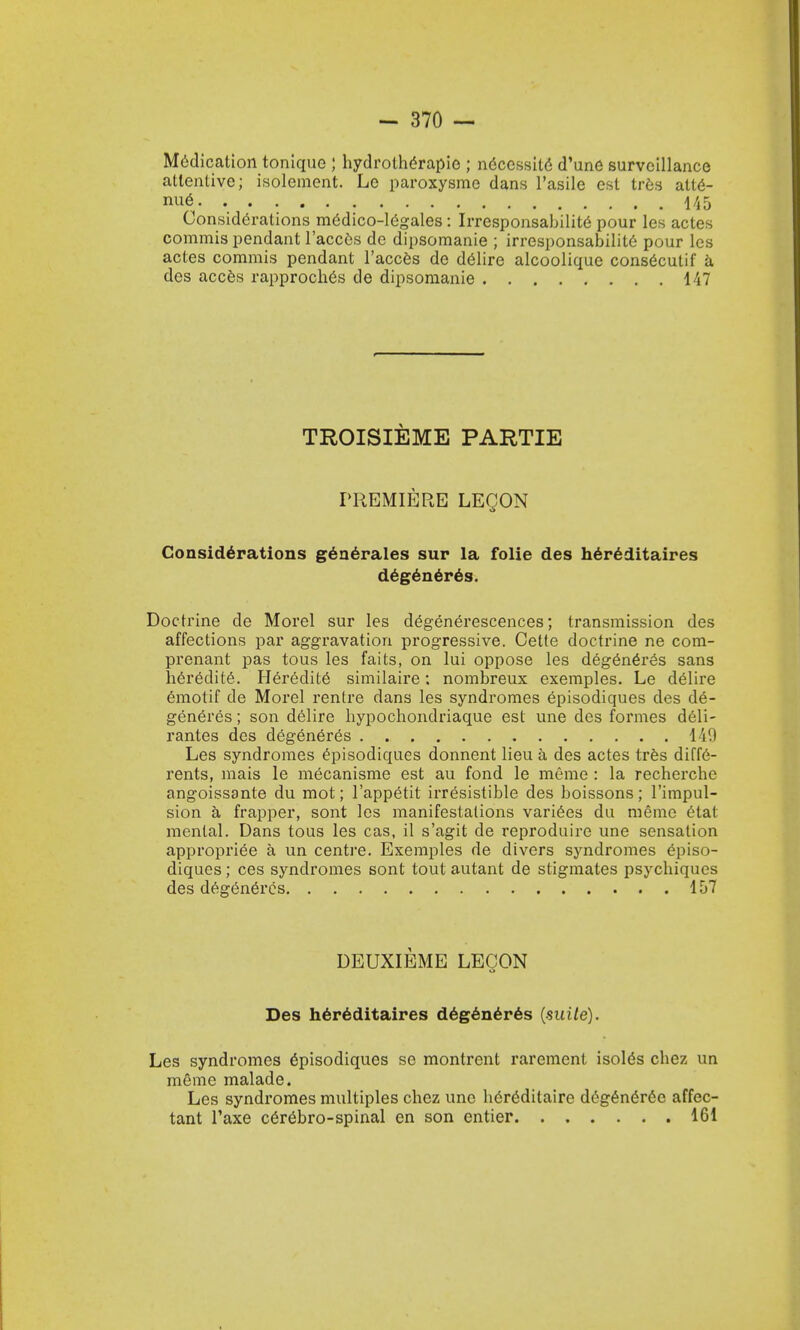 Medication toniquo ; hydrothtfrapie ; ndcessitc' d'une surveillance attentive; isolement. Lo paroxysme dans l'asile est tres att6- nue 145 Considerations m6dico-legales: Irresponsabilite pour les actes commis pendant l'acces de dipsomanie ; irresponsabilile pour les actes commis pendant l'acces de delire alcoolique consecutii' a des acces rapproches de dipsomanie 147 TROISIEME PARTIE PREMIERE LEQON Considerations generates sur la folie des hereditaires degeneres. Doctrine de Morel sur les degenerescences; transmission des affections par aggravation progressive. Cette doctrine ne com- prenant pas tous les faits, on lui oppose les degeneres sans heredite. Heredity similaire; nombreux exemples. Le delire emotif de Morel rentre dans les syndromes episodiques des de- generes ; son delire hypochondriaque est une des formes deli- rantes des degeneres 149 Les syndromes episodiques donnent lieu a des actes tres diffe- rents, mais le mecanisme est au fond le meme : la recherche angoissante du mot; l'appetit irresistible des boissons; l'impul- sion a frapper, sont les manifestations variees du memo etat menial. Dans tous les cas, il s'agit de reproduire une sensation appropriee a un centj'e. Exemples de divers syndromes episo- diques ; ces syndromes sont tout autant de stigmates psychiques des degeneres 157 DEUXIEME LEO ON Des h6r6ditaires degeneres (suite). Les syndromes episodiques se montrent rarement. isol^s chez un meme malade. Les syndromes multiples chez une h6reditaire degen£ree affec- tant l'axe cer6bro-spinal en son entier 161