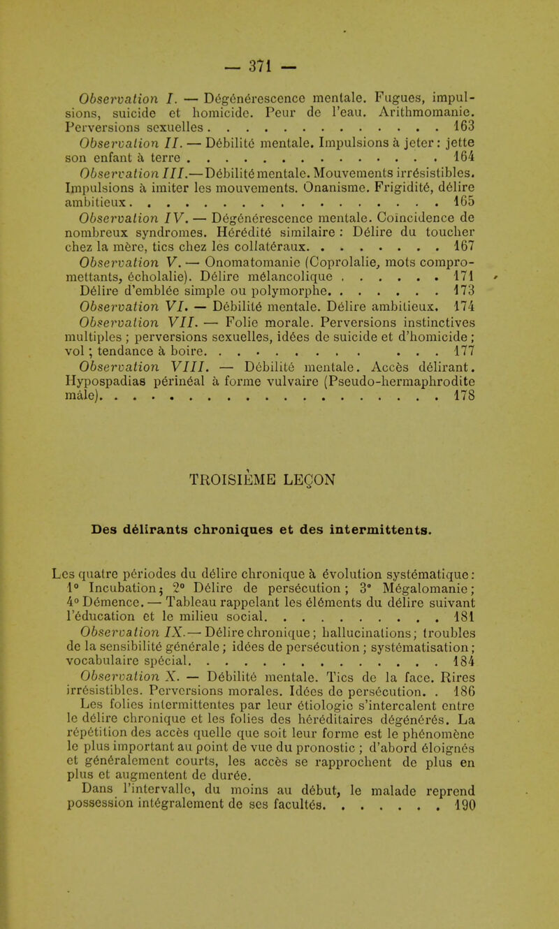 Observation I. — Degenerescence menlale. Fugues, impul- sions, suicide et homicide. Peur de l'eau. Arithmomanie. Perversions sexuelles 163 Observation II. — Debilite mentale. Impulsions a jcter: jette son enfant a terre 164 Observation III.—Debilite mentale. Mouvements irr6sistibles. Impulsions a imiter les mouvements. Onanisme. Frigidity, delire ambitieux 165 Observation IV. — Degenerescence mentale. Coincidence de nombreux syndromes. Heredite similaire : Delire du toucher chez la mere, tics chez les collateraux 167 Observation V. — Onomatomanie (Coprolalie, mots compro- mettants, echolalie). Delire melancolique 171 Delire d'emblee simple ou polymorphe 173 Observation VI. — Debilite mentale. Delire ambitieux, 174 Observation VII. — Folic morale. Perversions instinctives multiples ; perversions sexuelles, id6es de suicide et d'homicide ; vol; tendance a boire. . ... 177 Observation VIII. — Debilite mentale. Acces delirant. Hypospadias perineal a forme vulvaire (Pseudo-hermaphrodite male) 178 TROISIEME LECON Des delirants chroniques et des intermittents. Les quatrc periodes du delire chronique a evolution systeniatique: 1° Incubationj 2° Delire de persecution; 3 Megalomanio; 4° Demencc. — Tableau rappelant les elements du delire suivant l'education et le milieu social 181 Observation IX.— Delire chronique; hallucinations; troubles de la sensibilite generale; idees de persecution; systematisation; vocabulaire special 184 Observation X. — Debilite mentale. Tics de la face. Rires irr6sistiblcs. Perversions morales. Idees de persecution. . 186 Les folies intermittentes par leur etiologic s'intercalent entre le delire chronique et les folies des hereditaires d6gener6s. La repetition des acces quelle que soit leur forme est le phenomenc le plus important au point de vuc du pronostic ; d'abord eloigncs et generalement courts, les acces se rapprochent de plus en plus et augmentent de duree. Dans l'intervallc, du moms au debut, le malade reprend possession integralement de ses facultes 190