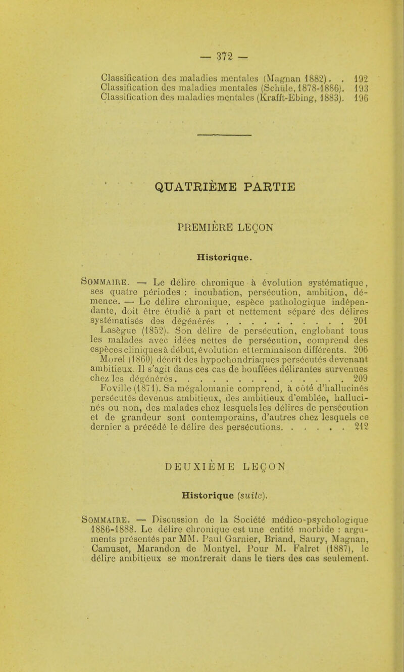 Classification des maladies mcnlalos (Magnan 1882). . 192 Classification des maladies mentales (Schulc, 1878-1886). 103 Classification des maladies mentales (Kraffl-Ebing, 1883). 196 QUATRIEME PARTIE PREMIERE LECON Historique. Sommaire. — Le delire chronique a evolution systematique, ses qualre periodcs : incubation, persecution, ambition, de- mence. — Le delire chronique, espece pathologique indepen- dante, doit etre etudie a part et nettement separe des delires systematise^ des degeneres 201 Lasegue (1852). Son delire de persecution, englobant tous les malades avec idees ncttes de persecution, comprend des especes cliniquesa debut, evolution etterminaison differents. 206 Morel (1860) decrit des hypochondriaques persecutes devenant ambitieux. II s'agit dans ces cas do bouffCes delirantes survcnues chez les degen6r6s 209 Foville (1871). Sa megalomanie comprend, a cote d'hallucincs persecutes devenus ambitieux, des ambitieux d'cmblec, halluci- nes ou non, des malades chez lesquelsles delires de persecution et de grandeur sont contemporains, d'autres chez lesquels ce dernier a precede le delire des persecutions 212 DEUXIEME LEQON Historique (suite). Sommaire. — Discussion do la Societe medico-psychologique 1886-1888. Le delire cbronique est une entite morbidc : argu- ments prescntes par MM. Paul Gamier, Briand, Saury, Magnan, Camuset, Marandon do Montyel. Pour M. Falret (1887), le delire ambitieux se montrcrait dans le tiers des cas sculcmcnt.