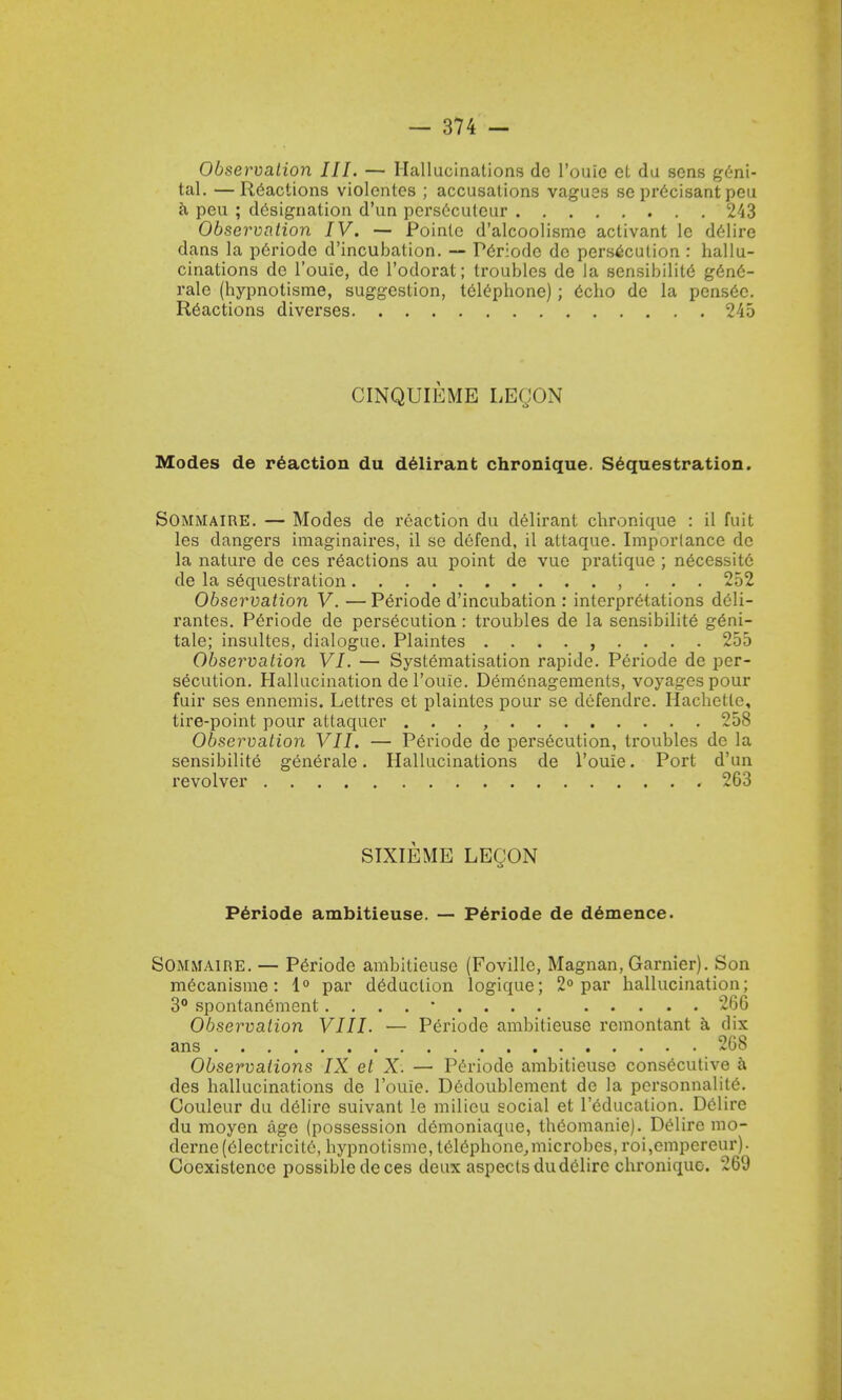 Observation III. — Hallucinations dc l'ouic el da sons geni- tal. — Reactions violentes ; accusations vagues se precisant peu a peu ; designation d'un perseculeur 243 Observation IV. — Pointe d'alcoolisme activant le delire dans la p6riode d'incubation. — Periode dc persecution : hallu- cinations dc l'ouie, de l'odorat; ti'oublcs de la sensibilite g6n6- rale (hypnotisme, suggestion, telephone); 6cho de la pens6c. Reactions diverses 245 CINQUIEME LECON Modes de reaction du delirant chronique. Sequestration. Sommaire. — Modes de reaction du delirant chronique : il fuit les dangers imaginaires, il se defend, il attaquc. Importance de la nature de ces reactions au point de vuc pratique ; necessite de la sequestration , 252 Observation V. —Periode d'incubation : interpretations deli- rantes. Periode de persecution: troubles de la sensibilite g£ni- tale; insultes, dialogue. Plaintes ......... 255 Observation VI. — Systematisation rapide. Periode de per- secution. Hallucination de l'ouie. Demenagements, voyages pour fuir ses ennemis. Lettres et plaintes pour se defendre. Hachetle, tire-point pour attaqucr . . . , 258 Observation VII. — Periode de persecution, troubles dc la sensibilite generale. Hallucinations de l'ouie. Port d'un revolver 263 SIXIEME LEQON Periode ambitieuse. — Periode de demence. Sommaire. — Periode ambitieuse (Foville, Magnan, Gamier). Son m6canisme: 1° par deduction logique; 2° par hallucination; 3° spontanement. . . . * 266 Observation VIII. — Periode ambitieuse remontant a dix ans 268 Observations IX et X. — Periode ambitieuse consecutive a des hallucinations de l'ouie. Dedoublemcnt de la pcrsonnalite. Couleur du delire suivant le milieu social et l'educalion. Delire du moyen age (possession demoniaque, theomanie). Delire mo- derne(electricite, bypnolisme, t6iephone,microbes, roi,empcreur). Coexistence possible de ces deux aspects dudclire chronique-. 269