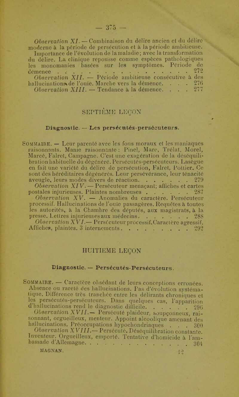 Observation XI. — Combinaison du delire aneien ct du delire modcrno a la p£riode de persecution et h. laperiodc ambilieuse. Importance de Involution de lamaladie; avec la transformation du delire. La clinique repousse commo especes pathologiques les monomanies basees sur les symptomes. Pcriode do demence ..... 272 Observation XII. — Periode ambilieuse consecutive a dcs hallucinations* de l'ouie. Marcbe vers la demence, . . . 27(> Observation XIII. — Tendance a la demence. . . . 277 SEPTIEME LEQON Diagnostic. — Les persecutes-persecuteurs. Sommaire. — Leur parcnte avec les fous moraux et les maniaques raisonnants. Manie raisonnanto : Pinel, Marc, Trelat, Morel, Marcc, Falret, Campagne. C'est une exageration de la desequili- brationbabituclle du deg6nere. Persecutes-persecuteurs. Lasegue en fait une variete du delire de persecution, Falret, Potlier. Ce sont des herCditaires degeneres. Leur perseverance, leur tenacite aveugle, leurs modes divers de reaction 279 Observation XIV. — Persecuteur menagant; afficbes et cartes postales injurieuses. Plaintes nombreuses 287 Observation XV. — Anomalies du caractere. Persecuteur processif. Hallucinations de l'ouie passageres. Requetes a toutes les autorites, a la Chambre des deputes, aux magislrats, a la presse. Letlres injurieuses aux medecins 288 ObservationXVI.— PersCculeurprocessif.Caractere agressif. Afficbes, plaintes. 3 interncmcnts 292 HUITIEME LEQON Diagnostic. — Pers6cutes-Persecuteurs. Sommaire. — Caractere obsedant de leurs conceptions erron6es. Absence ou rarete des ballucinations. Pas devolution syslema- tique. Difference tres trancbec entre les delirants cbroniques et les pers6cul6s-perseculcurs. Dans quelques cas, l'apparition d'ballucinations rend le diagnostic difficile 29G Observation XVII.— Persecute plaideur, soupgonneux, rai- sonnant, orgueilleux, menteur. Appoint alcoolique amenant des hallucinations. Preoccupations bypocbondriaques . . . 300 Observation XVIII — Persecute. Desequilibration constantc. Invcnteur. Orgueilleux, emporte. Tentative d'homicide a, l'ara- bassadc d'Allemagne 30/, MAGNAN. ;•)