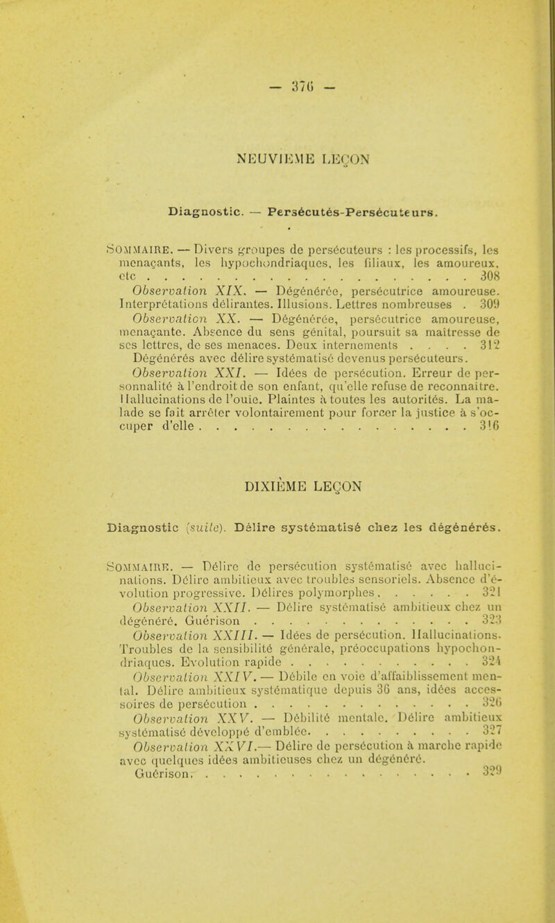 - 3715 - NEUVIEME LEQON Diagnostic. — Persecutes-Persecuteurs. SOmmaire. — Divers groupes de persecuteurs : les processifs, les menacants, les bypocbondriaques. les filiaux, les amoureux, etc 308 Observation XIX. — Degen6rce, persecutrice amoureuse. Interpretations delirantes. Illusions. Leltrcs nombreuses . 30'.) Observation XX. — Degeneree, pers6cutrice amoureuse, mcnacante. Absence du sens genital, poursuit sa maitresse de scs lettrcs, de ses menaces. Deux internements .... 312 D6generes avec delire systematise devenus persecuteurs. Observation XXI. — Idees de persecution. Erreur de per- sonnalite al'endroitde son enfant, qu'clle refuse de reconnaitre. I lallucinations de l'ouie. Plaintes a toutes les autorites. La ma- lade se fait arreler volontairement pour forcer la justice a s'oc- cuper d'elle 316 DIXIEME LEQON Diagnostic (suite). Delire systematis6 chez les degeneres. SOMMAIRE. — Delire de persecution systematise avec balluci- nations. Delire amljitieux avec troubles scnsoriels. Absence de- volution progressive. Dedires polymorpbes 321 Observation XXII. — Delire systematise ambitieux cbez un degenere. Guerison 323 Observation XXIII. — Idees de persecution. Hallucinations. Troubles de la sensibilite generale, preoccupations bypocbon- driaqucs. Evolution rapide 324 Observation XXIV.— Debile en voie d'affaiblissement men- tal. Delire ambitieux systtfmalique depuis 36 ans, idees acces- soires de persecution 326 Observation XXV. — Dcbilite menlalc. Delire ambitieux systematise d6vcloppe d'emblec 327 Observation XXVI.— Delire de persecution a marcbe rapide avec quelques idees ambiticuses cbez un degencre. GuCrison 32?)