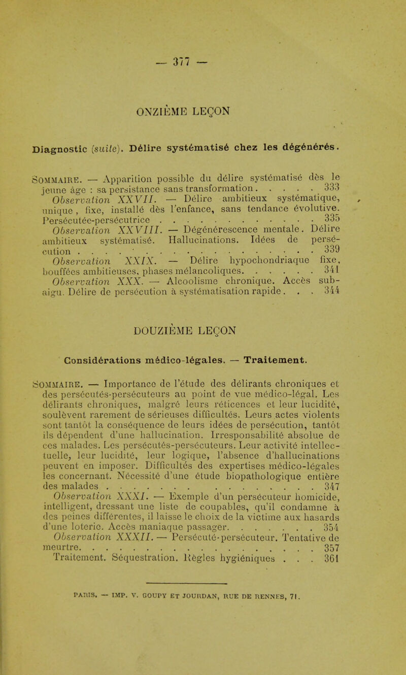 ONZIEME LEQON Diagnostic [suite). Delire systematise chez les degeneres. SOMMAIRE. — Apparition possible du delire systematise des le jeune age : sa persistance sans transformation 333 Observation XXVII. — Delire ambitieux systemalique, unique , fixe, installs des l'enfance, sans tendance evolutive. Persecutee-persCcutrice .... 335 Observation XXVIII. — Degenerescence mentale. Delire ambitieux systematise. Hallucinations. Idees de perse- cution 339 Observation XXIX. — Delire hypochondriaque fixe, bouffees ambilieuscs, phases melancoliques 3 41 Observation XXX. — Alcoolisme chronique. Acces sub- aigu. Delire de persecution a systCmatisation rapide . . • 344 DOUZIEME LEQON Considerations medico-legales. — Traitement. s ;0.MMAIRE. — Importance de l'etude des delirants chroniques et des persecutes-persecuteurs au point de vue medico-legal. Les delirants chroniques, malgr6 leurs reticences et leur lucidite, soulevent rarement de s6rieuses difficultes. Leurs actes violents sont tantot la consequence de leurs id6es de persecution, tantot ils d6pendent d'une hallucination. IrresponsabilitC absolue de ces malades. Les persecutes-persecuteurs. Leur activite intellec- tuelle, leur lucidite, leur logique, l'absence d'hallucinations peuvent en imposer. Difficultes des expertises medico-legales les concernant. Necessite d'une Ctude biopathologique entiere des malades 347 Observation XXXI. — Exemple d'un persecuteur homicide, intelligent, dressant une liste de coupables, qu'il condamne a des peines differenles, il laisse le choix de la victime aux hasards d'une loterie. Acces maniaque passager 354 Observation XXXII.— Persecute-persecuteur. Tentative de meurtre 357 Traitement. Sequestration. Uegles hygieniques . . . 361 PAWS, — IMP. V. GOUPY ET JOURDAN, UUE DE RENNES, 71.