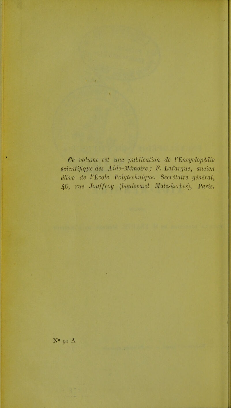 Ce volume est une inihlicalion de I'Encyclopddle scieniifiqiie des Aide-Memoire; F. Lafavgue, ancien 4leve de I'Ecole Vohjtechnique, Secrdlaire general^ 46, rue Jouffroy (boulevard Malesherbcfi)^ Paris. N» 91 A