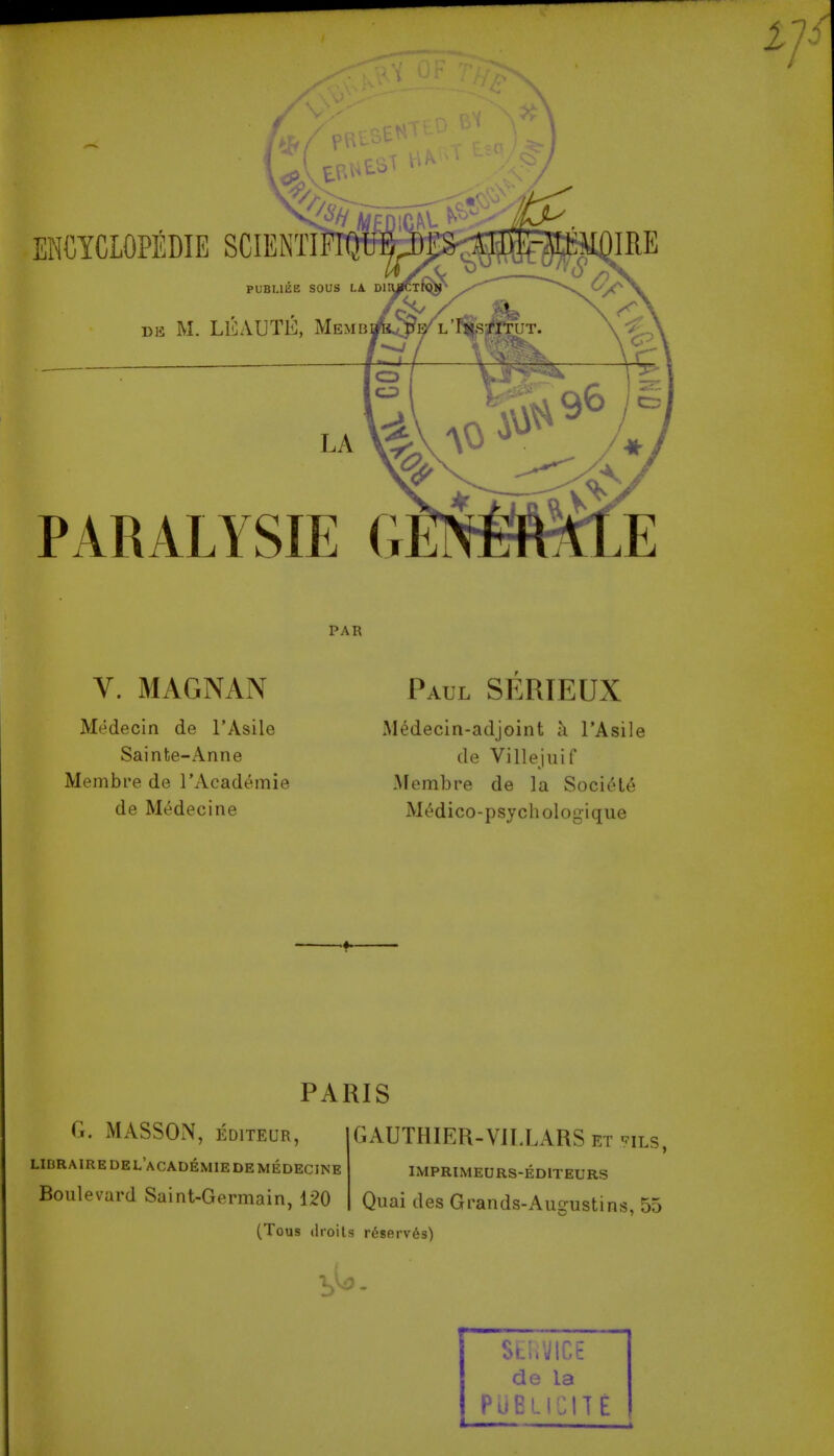 ^1 Vu--- ENCYCLOPEDIE SGIENTI PUBI.II1E SOUS LA Dl »K M. LlLVUTE, Memb PARALYSIE G PAR V. MAGNAN Medecin de I'Asile Sainte-Anne Membre de I'Academie de Medecine Paul SERIEUX Medecin-adjoint a I'Asile de Villejuif Membre de la Soci('U6 Mt^dico-psychologique PARIS G. MASSON, EDITEUR, LinRAIREDEL'ACADEMIEDEMEDECJNE Boulevard Saint-Germain, 120 GAUTHIER-VJLLARS et ^ils, IMPRIMEURS-EDITEURS Quai des Grands-Augustins, 55 (Tous droits r68erv6s) SLuVICE de la PliBLICITE