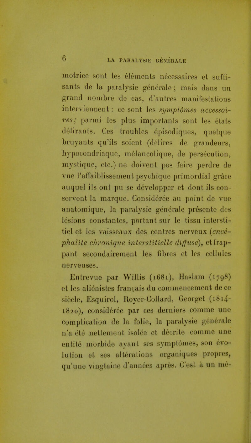 molrice sont les elements necessaires et suffi- sants de la paralysie generale ; mais dans un grand nombre de cas, d'autres manifestations interviennent: ce sont les symptdmes accessoi- res; parmi les plus imporlanis sont les etats delirants. Ces troubles episodiques, quelque bruyants qu'ils soient (delires de grandeurs, hypocondriaque, meiancolique, de persecution, mystique, etc.) ne doivent pas faire perdre de vue I'afTaiblissement psycliique primordial grace auquel ils ont pu se developper et dont ils con- servent la marque. Consideree au point de vue anatomique, la paralysie generale presente des lesions constantes, portant sur le tissu intersti- tiel et les vaisseaux des centres nerveux (ence- phalite c/ironique interstitielle diffuse)^ etfrap- pant secondairement les fibres et les cellules nerveuses. En (revue par Willis (1681), Haslam (1798) et les alienistes frangais du commencement dece siecle, Esquirol, Royer-Collard, Georget (1814- 1820), consideree par ces derniers comme une complication de la folic, la paralysie generale n'a ete netlement isolce et decrite comme une entite morbide ayant scs symptomes, son evo- lution et ses alterations organiques pro])res, qu'une vingtaine d'annees apres. C'est a un me-