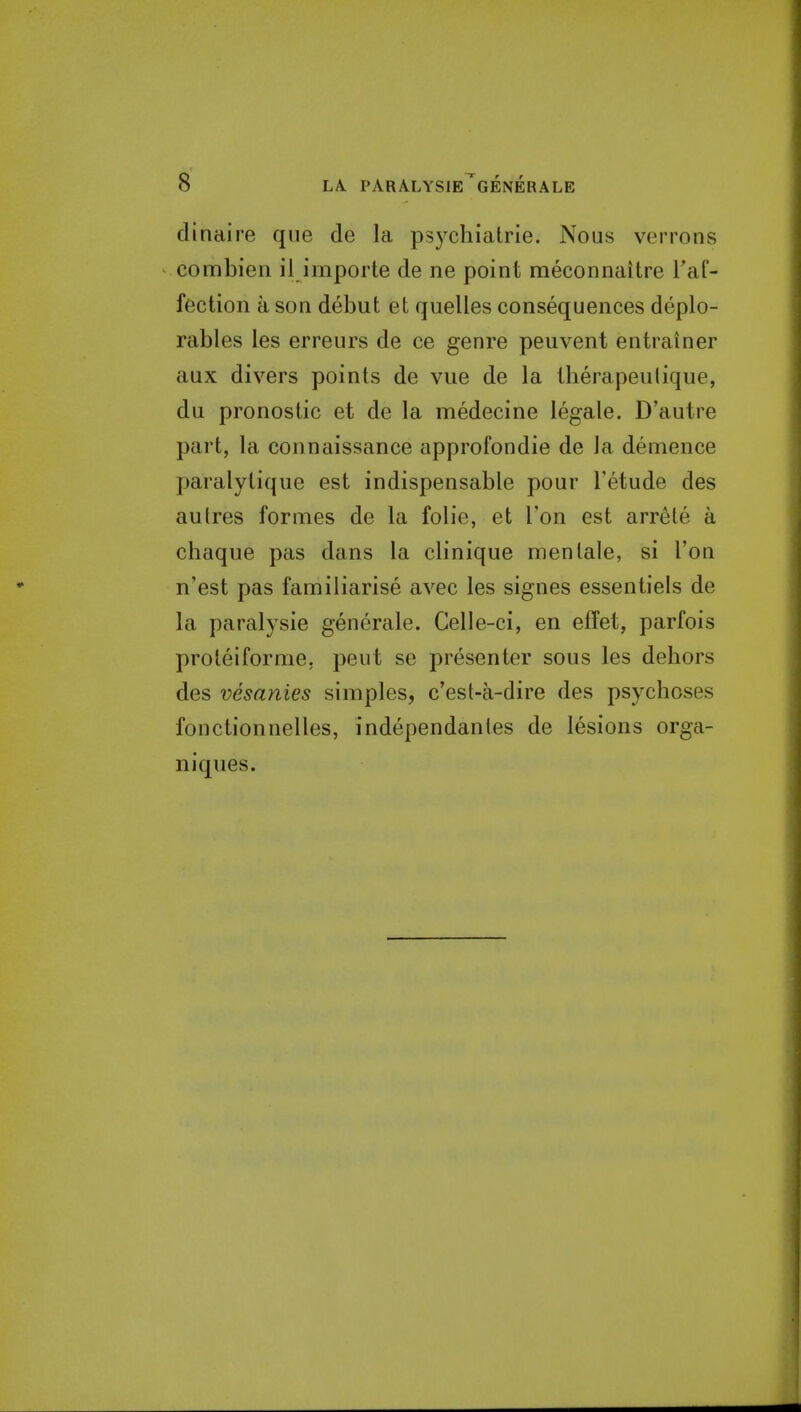 clinaire que de la psycliiatrie. Nous verrons connbien il importe de ne point meconnaitre Taf- fection a son debut et quelles consequences deplo- rables les erreurs de ce genre peuvent entrainer aux divers points de vue de la tberapeulique, du pronostic et de la medecine legale. D'autre part, la connaissance approfondie de la demence paralylique est indispensable pour I'etude des autres formes de la folic, et Ton est arrele a chaque pas dans la clinique men tale, si Ton n'est pas familiarise avec les signes essentiels de la paralysie generate. Celle-ci, en effet, parfois proleiforme. pent se presenter sous les dehors des vesanies simples, c'est-a-dire des psychoses fonctionnelles, independantes de lesions orga- niques.