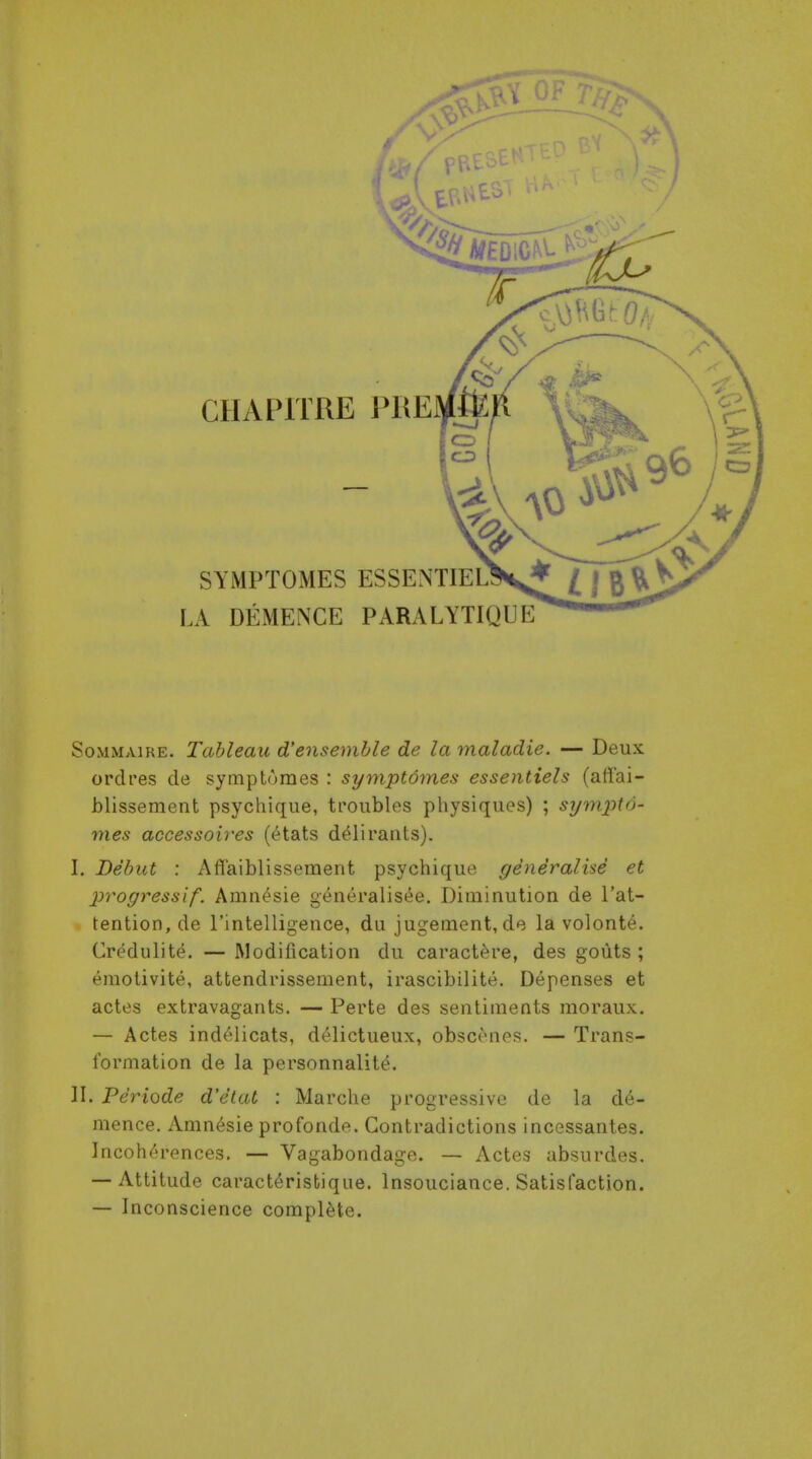 SYMPTOMES ESSENTIEL LA DEMENCE PARALYTIQUE SoMMAiRE. Tableau d'ensemble de la maladie. — Deux orclres de symptoraes : symptdmes essentiels (afl'ai- blissement psychique, troubles physiques) ; sympto- mes accessoires (6tats d^li rants). I. Debut : Aflaiblisseraent psychique generalise et progressif. Amn^sie generalisee. Diminution de I'at- tention, de rintelligence, du jugeinent, do la volonte. Credulite. — Modification du caractere, des gouts ; eraotivite, attendrissement, irascibilite. Depenses et actes extravagants. — Perte des sentiments moraux. — Actes ind^licats, d^lictueux, obscenes. — Trans- formation de la personnalite. II. Periode d'etat : Marche progressive de la d6- mence. Amn6sie profonde. Contradictions incessantes. Incohc'n'ences. — Vagabondage. — Actes absurdes. — Attitude caract^risbique. Insouciance. Satisfaction. — Inconscience complete.