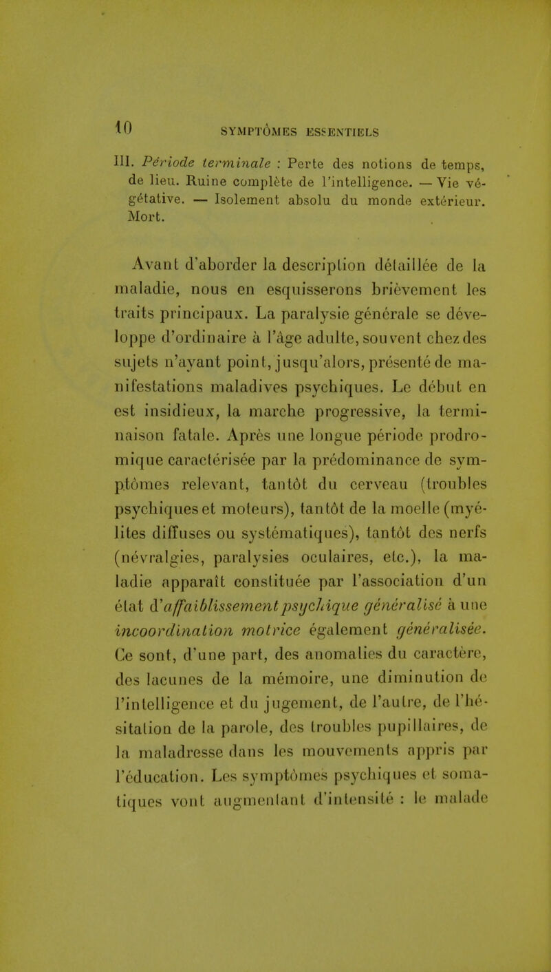 111. Pdriode tenninale : Perte des notions de temps, de lieu. Ruine complete de Tintelligence. — Vie v6- g^tative. — Isolement absolu du monde exterieur. Mort. Avant d'aborder la description detaillee de la maladie, nous en esquisserons brievement los traits principaux. La paralysie gencrale se deve- loppe d'ordinaire a I'age adulte, sou vent chezdes sujets n'ayant point, jusqu'alors, presentede ma- nifestations maladives psychiques. Le debut en est insidieux, la marche progressive, la termi- naison fatale. Apres une longue periode prodro- mique caraclerisee par la predominance de sym- p.tomes relevant, tant6t du cerveau (troubles psychiques et moleurs), tant6t de la moellc (mye- lites diffuses ou systematiques), tantot des nerfs (nevralgies, paralysies oculaires, etc.), la ma- ladie apparait constituee par I'association d'un elat d!a(faiblissementpsijchique generalise a une iiicoordlnation motrice egalement generalisee. Ce sont, d'une part, des anomalies du caractere, des lacunes de la memoire, une diminution de I'intelligence et du jugenient, de I'autre, de I'he- sitalion de la parole, des troubles pupillaires, de la maladresse dans les mouvements appris par I'education. Les symptomes psychiques et soma- tiques vont augmenlant d'inlensite : le malade