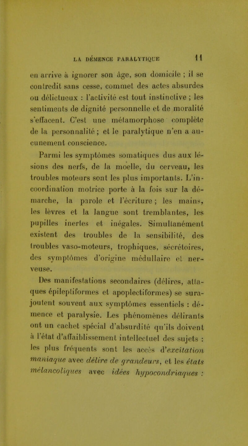 eu arrive a iguorer son age, son domicile ; il se contredit sans cesse, commet des actes absurdes OQ delictueux : I'activite est tout instinclive ; les sentiments de dignite personnelle et de moralite s'elTacent. C'est une metamorphose complete de la personnalite ; et le paralytique n'en a au- cunement conscience. Parmi les symptdmes somatiqucs dus aux le- sions des nerfs, de la moelle, du cerveau, les troubles moteurs sont les plus importants. L'in- coordination motrice porte a la fois sur la de- marche, la parole et I'ecriture; les mains, les levres et la langue sont tremblantes, les pupilles inerles et inegales. Simullanement existent des troubles de la sensibilile, des troubles vaso-moteurs, trophiques, secretoires, des symplomes d'origine medullaire et ner- veuse. Des manifestations secondaires (delires, atla- ques epilepliformes et apoplectiformes) se sura- joutent souverit aux symptomes essentiels : de- mence et paraiysie. Les phenomenes delirants ont un cach(;t special d absurdite qu'ils doivent a 1 etat d'atTaiblissement intellectuel des sujets : les plus frequents sont les acces iVexcitation maniaque avec delire de grandeurs, et les etats melancoliques avec idees hypocondriaqices :