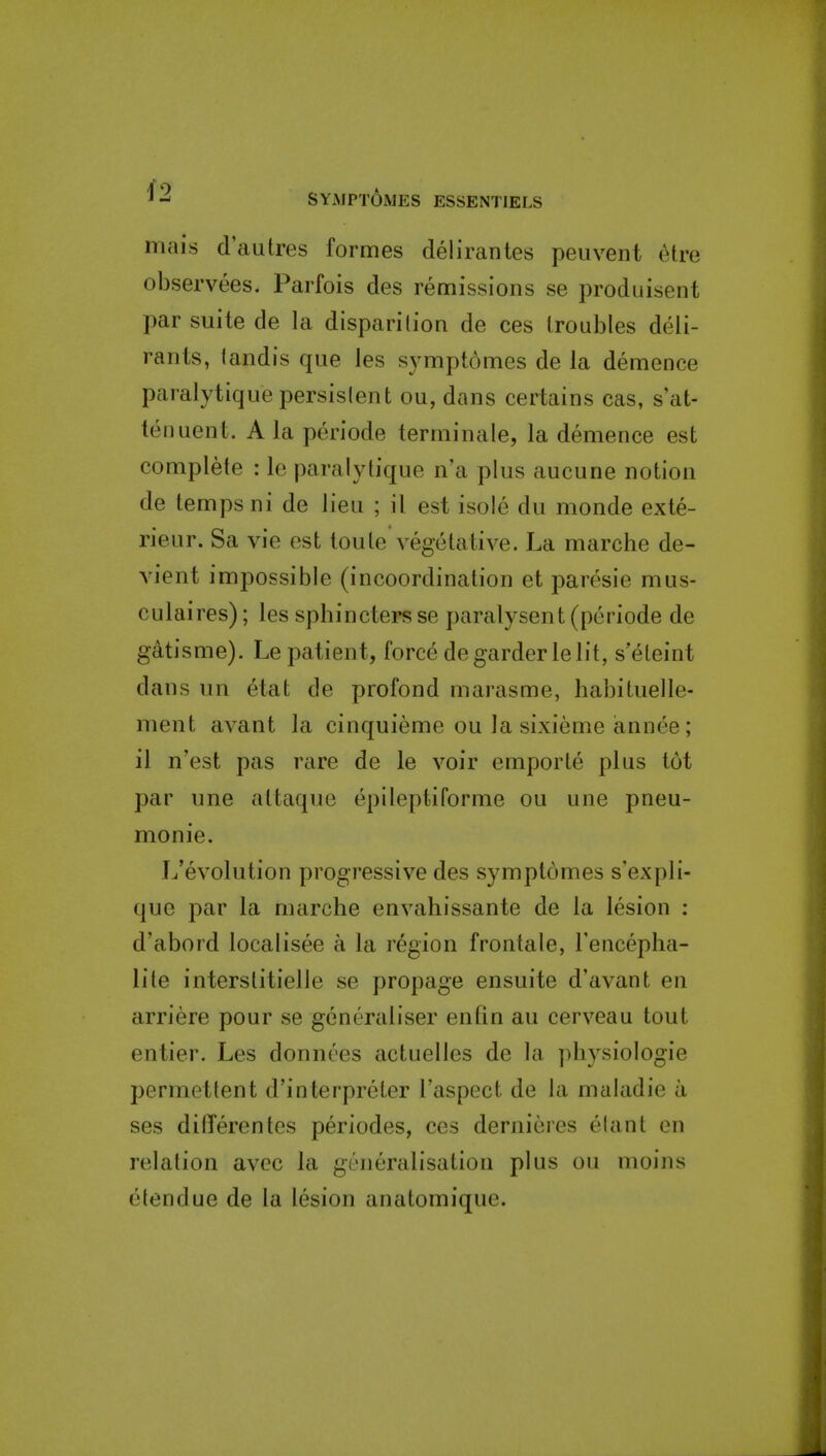 iTUlis d'autres formes delirantes peuvent ^tre observees. Parfois des remissions se produisent par suite de la disparition de ces troubles deli- ranls, landis que les symptdmes de la demence paralytiquepersislent ou, dans certains cas, s'at- teiiuent. Ala periode terrninale, la demence est complete : le paralytique n'a plus aucune notion de temps ni de lieu ; il est isole du monde exte- rieur. Sa vie est loute vegetative. La marche de- vient impossible (incoordination et paresie mus- culaires); les sphincters se paralysent (periode de gatisme). Le patient, force degarderlelit, s'eteint dans un etat de profond marasme, habituelle- ment avant la cinquieme ou la sixieme annee; il n'est pas rare de le voir emporle plus tot par une attaque epileptiforme ou une pneu- monie. L'evolution progressive des symptomes s'expli- que par la marche envahissante de la lesion : d'abord localisee a la region frontale, Teiicepha- lite interstitielle se propage ensuite d'avant en arriere pour se generaliser enfin au cerveau tout entier. Les donnces actuelles de la physiologic permettent d'interpreter I'aspect de la maladie a ses ditTerentes periodes, ces dernieres elant en relation avec la generalisation plus ou moins etendue de la lesion anatomique.