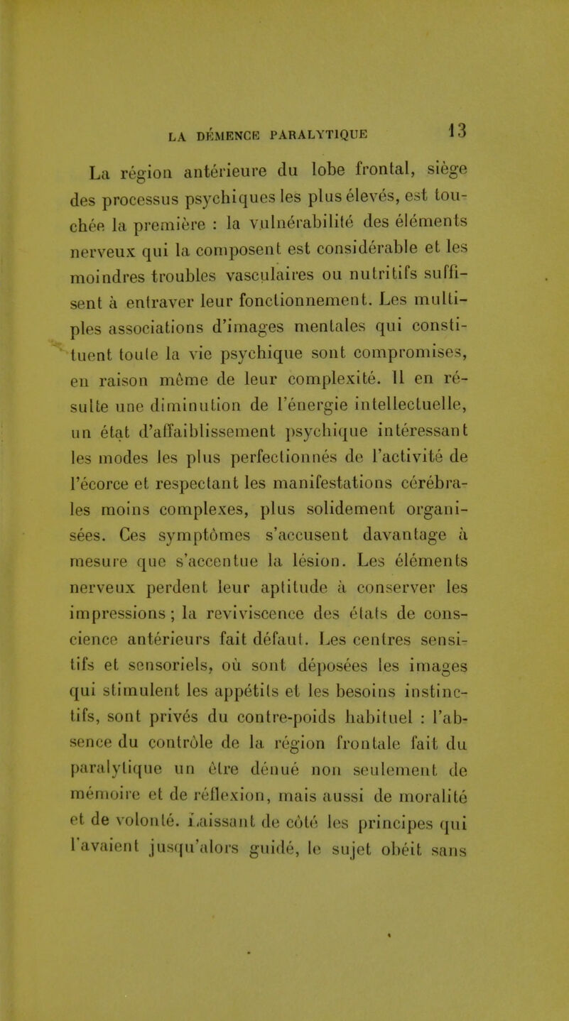 La region anterieure du lobe frontal, siege des processus psychiques les pluseleves, est tou- chee la premiere : la vulnerabilite des elements nerveux qui la composent est considerable et les moindres troubles vasculaires ou nutritifs suffi- sent a entraver leur fonctionnement. Les multi- ples associations d'images mentales qui consti- tuent toule la vie psychique sont compromises, en raison meme de leur complexite. 11 en re- sulte une diminution de I'energie intellectuelle, un etat d'affaiblissement psychique interessant les modes les plus perfectionnes de I'activite de I'ecorce et respectant les manifestations cerebra- les moins complexes, plus solidement organi- sees. Ces sympt6mes s'accusent davantage a mesure que s'accentue la lesion. Les elements nerveux perdent leur aptitude a conserver les impressions; la reviviscence des etats de cons- cience anterieurs fait defaut. Les centres sensi- tifs et sensoriels, ou sont deposees les images qui stimulent les appetits et les besoins instinc- tifs, sont prives du contre-poids habituel : I'ab- sence du controle de la region Iron tale fait du paralytique un elre denue non seulenient de memoire et de reflexion, mais aussi de moralite et de volonte. iaissant de C(jte les principes qui Tavaient jus((u'alors guide, In sujet obeit sans