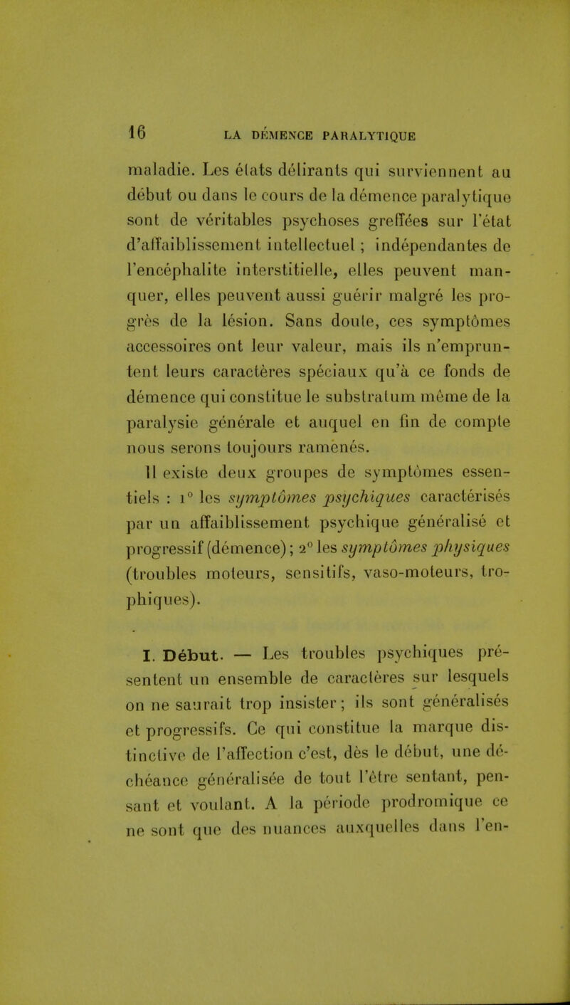 maladie. Les elats deliranls qui surviennent au debut ou dans le cours de la demence paralytique sont de veritables psychoses greffees sur I'etat d'alTaiblissement intellectuel; independantes de Tencephalite interstitielle, elles peuvent man- quer, elles peuvent aussi guerir malgre les pro- gres de la lesion. Sans doule, ces sympt6mes accessoires ont leur valeur, mais ils n'emprun- tent leurs caracteres speciaux qu'a ce fonds de demence qui constitue le substraUim menie de la paralysie generate et auquel en fin de comple nous serons toujours ramenes. 11 existe deux groupes de symptumes essen- tiels : 1° les symptomes psychiques caracterises par un affaiblissement psychique generalise et progressif (demence); 2° les symptomes physiques (troubles moteurs, sensitifs, vaso-moteurs, iro- phiques). I. Debut. — Les troubles psychiques pre- sentent un ensemble de caracteres sur lesquels on ne saurait trop insister; its sont generalises et progressifs. Ce qui constitue la marque dis- tinctive de raffection c'est, des le debut, une de- cheance generalisee de tout I'^tre sentant, pen- sant et voulant. A ta periode prodromique ce ne sont que des nuances auxqucllos dans Ten-