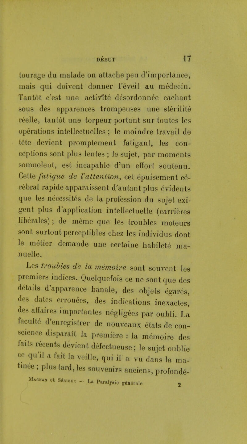 loLira^e du malacle on attache peu crirnportaiice, iiiais qui doivent donner I'eveil au medeciii. Taiitut c'est une acti\'1te desord(3nnee cachant sous des apparences trompeuses une sterilite reelle, tantot une torpeuy portant sur toutes les operations intellectuelles ; le moindre travail de tete devient promptement fatigant, les con- ceptions sont plus lenles ; le sujet, par moments somnolent, est incapable d'un effort soutenu. Cette fatigue de VattenHoriy cet epuisement ce- rebral rapide'apparaissent d'autantplus evidents que les necessites de la profession du sujet exi- gent plus d'application inlellectuelle (carrieres liberales); de meme que les troubles moteurs sont surtoutperceptibles chez les individus dont le metier demande une certaine liabilete ma- nuelle, Les troubles de la memoire sont souvent les premiers indices. Quelquefois ce ne sont que des details d'apparence banale, des objets cgares, des dates erronees, des indications inexactes, des affaires importantes negligees par oubli. La faculte d'enregistrer de nouveaux etats de con- science disparaJt la premiere : la memoire des faits recents devient defectueuse; le sujet oubl cc quilafaitlaveille, qui il a vu dans la m.- tinee ; plus lard, les souvenirs anciens, profonde- Magnan et S6R.EUX - La Paraly.ie g^nerale j le ma-