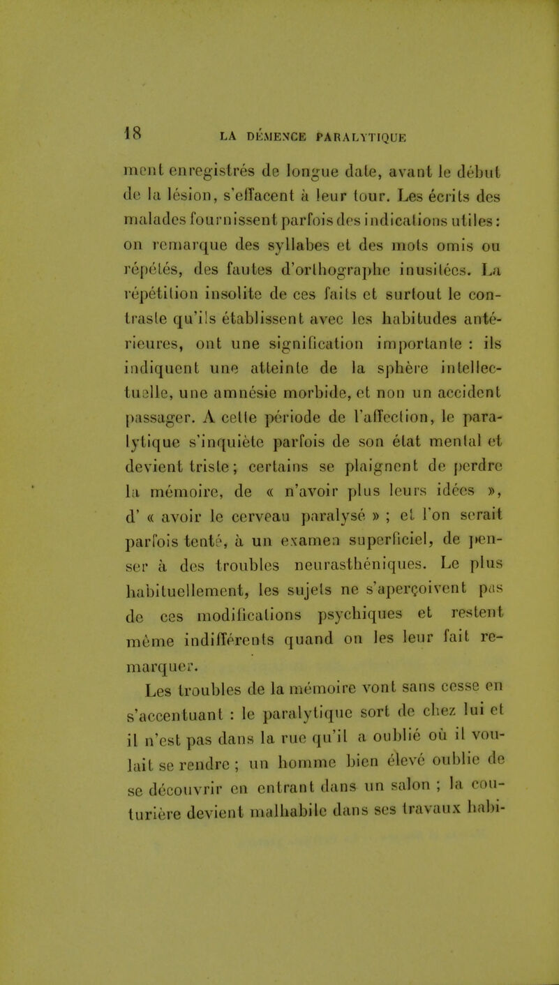 moiit enregistres de longue date, avant le debut de la lesion, s'elTacent a leur tour. Les ecrits des maladcsfournissentparfoisdes indications utiles: on remarque des syllabes et des mots omis ou repeles, des fautes d'orlhographe inusitecs. La repetition insolite de ces faits et surlout le con- trasle qu'ils etablissent avec les habitudes ante- rieures, ont une signification importanle : ils iudiquent une atteinte de la spliere intellec- tuclle, une amnesic morbide, et non un accident passager. A celle periode de raffed ion, le para- lytique s'inquiete parfois de son etat menial et devient triste; certains se plaignent de perdre la memoire, de « n'avoir plus leurs idees », d' « avoir le cerveau paralyse » ; et Ton serait parfois tent6, a un exameii superficiel, de jK3n- ser a des troubles neurastheniques. Le plus habitucilement, les sujets ne s aperQoivent pas de ces modifications psychiques et restent meme indifferents quand on les leur fait re- marquer. Les troubles de la memoire vont sans cesse en s'accentuant : le paralytiquc sort de chez lui et it n'est pas dans la rue qu'il a oiiblie oii il vou- lait se rendre ; un homme bien eleve oublie de se decouvrir en entrant dans un salon ; la cou- turiere devient malhabile dans ses travaux bal)i-