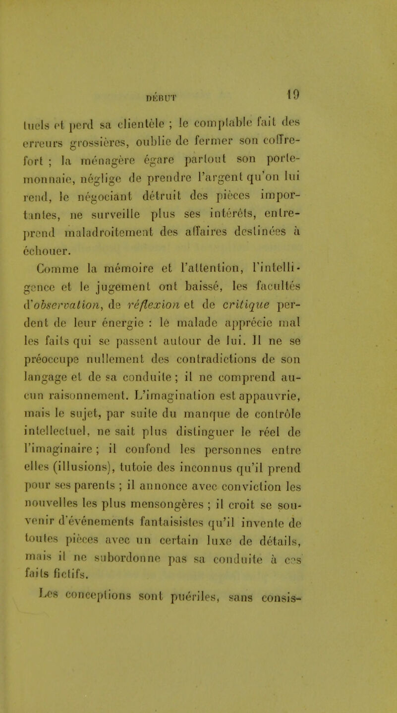 luels (4 pcrd sa clieiilele ; le complable fait des en-eurs grossieres, oiiblie de fermer son cofTre- fort ; la rnenngere egare parlout son porle- nionnaic, neglige de prendre I'argent qu'on liii rend, le negociant detruit des pieces impor- t:inles, iie surveille plus ses interets, entre- prcnd maladroitemeiit des affaires dcslinees a cchouer. Comnie la memoire et I'attention, rintelli- gence et le jugement ont baisse, les facultes iVobsenmtion, de reflexion et de critique per- dent de leur energie : le malade apprecie mal les faits qui se passent autour de lui. Jl ne se preoccupe nullement des contradictions de son langage el de sa conduile ; it ne comprend au- cun raisonnement. L'imaginalion est appauvrie, mais le sujet, par suite du manque de controle intellecluel, ne sait plus distinguer le reel de I'imaginaire; il confond les personnes entre elles (illusions), tutoie des inconnus qu'il prend pour ses parents ; il annonce avec conviction les nouvelles les plus mensongeres ; il croit se sou- venir d'evenements fantaisistes qu'il invente de toutes pieces avec un certain luxe de details, mais il ne swbordonne pas sa conduite a c?s fails fictifs. Les conceptions sont pueriles, sans consis-