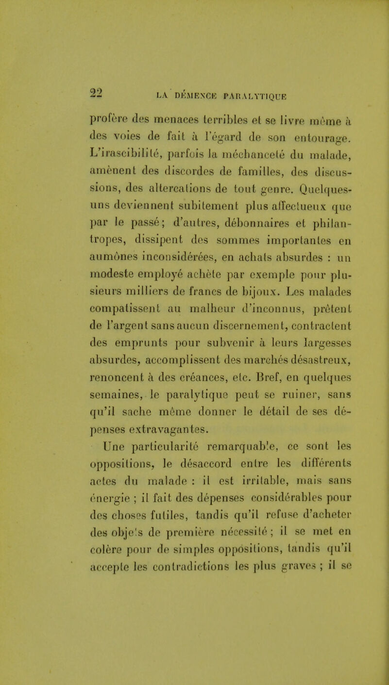 profere des menaces lerribles et se livre mume a des voies de fait a I'egard de son entourage. L'irascibilile, parfuis ia mechancele dii malade, amenent des discordes de families, des discus- sions, des altercations de tout genre. Quekjues- uns deviennent subitement plus affectueux que par le passe; d'aiitres, debonnaires et philan- tropes, dissipent des sommes importantes en aumones incoiisiderees, en acbats absurdes : iin modeste employe acliele par exemple pour plu- sieurs milliers de francs de bijoux. Les malades compatissent au malheur d'inconnus, pretent de I'argent sansaucun discernement, contractent des emprunts pour subvenir a leurs largesses absurdes, accomplissent des marcbes desastreux, renoncent a des creances, etc. Bref, en quelques semaines, le paralytique peut se ruiner, sans qu'il saclie meme donner le detail de ses de- penses extravagantes. Une particularite remarquable, ce sont les oppositions, le desaccord en Ire les differents actcs du malade : il est irritable, mais sans energie ; il fait des depenses considerables pour des chosGS futiles, tandis qu'il refuse d'acheter des obje!s de premiere necessile; il se met en colere pour de simples oppositions, tandis qu'il accepte les contradictions les plus graves ; il se