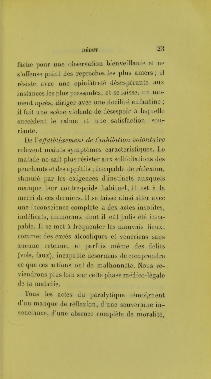 fiiche pour uiio o])serv{ilioii bienveillante et ne s offense point des reproches les plus amers ; il resiste avec une opinialrele desesperanle aux instances les plus pressaiites, et selaisse, un mo- ment apres, dinger avec une docilite enfantine ; iI fait une scene violenle de desespoir a laquelle succedent le calme et une satisfaction sou- riante. De Vaffdiblissement de Vinhibition volontaire relevent maints symptomes caracteristiques. Le malado ne sait plus resister aux sollicitations des penchants et des appetits ; incapable de reflexion, stiniule par les exigences d'instincts aiixquels manque leur contre-poids liabituel, il est a la merci deces derniers. II se laisse ainsi alter avec une inconscience complete a des acles insolites, indelicats, immoraux dont il eut jad.is ete inca- pable. II se met a frequenter les mauvais lieux, commet des exces alcooliqnes et veneriens sans aucune retenue, et parfois m^me des delits (vols, faux), incapable desormais decomprendre ce que ces actions ont de malhonnete. Nous re- viendrons plus loin sur cetle phase medico-legale de la maladie. Tons les actes du paralylique temoignent d'un manque de reflexion, d'une soiiveraine in- souciance, d'une absence complete de moralite,