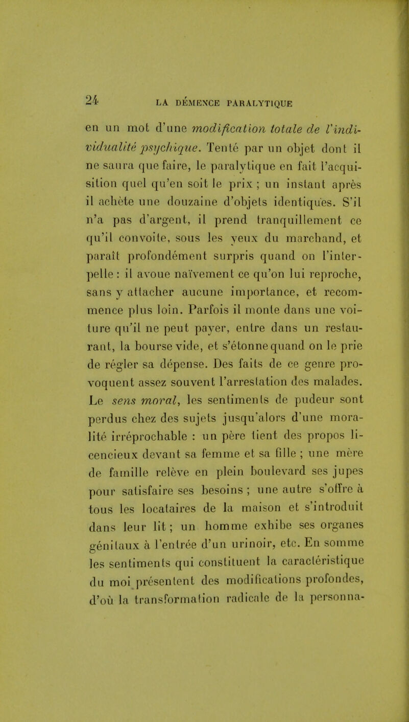 en un mot d'une modification totale de Vindi- vidualite j)sijc/ilque. Tenle par iin objet dont il ne saura que faire, le paralytique en fait I'acqui- sition quel qu'en soit le prix ; un instant apres il achete une douzaine d'objets identiques. S'il n'a pas d'argent, il prend tranquillement ce qu'il eonvoile, sous les yeux du marchand, et paratt profondement surpris quand on I'inler- pelle : il avoue naivement ce qu'on lui reproche, sans y atlacher aucune importance, et recom- mence plus loin. Parfois il monle dans une voi- ture qu'il ne pent payer, entre dans un restau- rant, la bourse vide, et s'etonne quand on le prie de regler sa depense. Des fails de ce genre pro- voquent assez souvent I'arreslation des malades. Le sens moral, les sentiments de pudeur sont perdus chez des sujets jusqu'aiors d'une mora- lite irreprocbable : un pere iient des propos li- cencieux devant sa femme et sa fille ; une mere de famille releve en plein boulevard ses jupes pour satisfaire ses besoins ; une autre s'olfre a tons les locataires de la maison et s'introduit dans leur lit; un bomme exhibe ses organes genitaux a I'enlree d'un urinoir, etc. En somme les sentiments qui constituent la caracleristique du moi presenlent des modifications profondes, d'ou la transformation radicale de la personna-