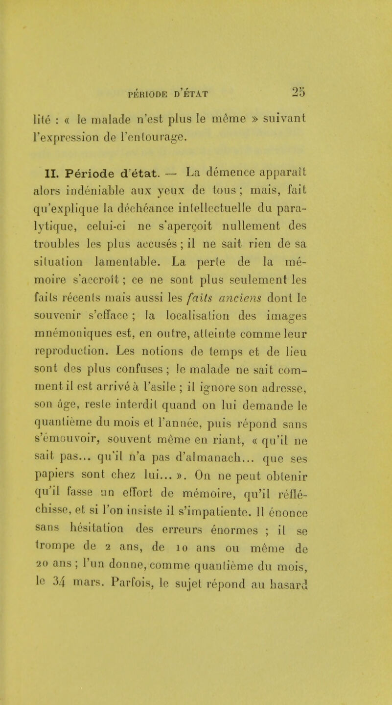 lite : « le malade n'est plus le meme » suivant rexpression de Tenlourage. II. Periode d'etat. ~ La demence apparait alors indeniable aux yeux de tons; mais, fait qu'explique la decheance inlellectuelle du para- lytique, celui-ci ne s'apergoit nullement des troubles les plus accuses; il ne sait rien de sa situalion lamenlable. La perle de la me- moire s'accroH ; ce ne sont plus seulement les fails recenls mais aussi les [aits anciens dont le souvenir s'efface ; la localisation des images mnemoniques est, en outre, atteinte commeleur reproduction. Les notions de temps et de lieu sont des plus confuses; le malade ne sait com- ment il est arrive a Tasile ; il ignore son adresse, son age, reste interdit quand on lui demande le quanlieme du mois et I'annee, puis repond sans s'emouvoir, souvent meme en riant, « qu'il ne sait pas... qu'il n'a pas d'almanach... que ses papiers sont chez lui...)). On ne peut oblenir qu'il fasse un effort de memoire, qu'il refle- chisse, et si Ton insiste il s'impatiente. 11 enonce sans hesitation des erreurs enormes ; il se trompe de 2 ans, de 10 ans ou m^me de 20 ans ; I'un donne,comme quanlieme du mois, le 34 mars. Parfois, le sujet repond au basard