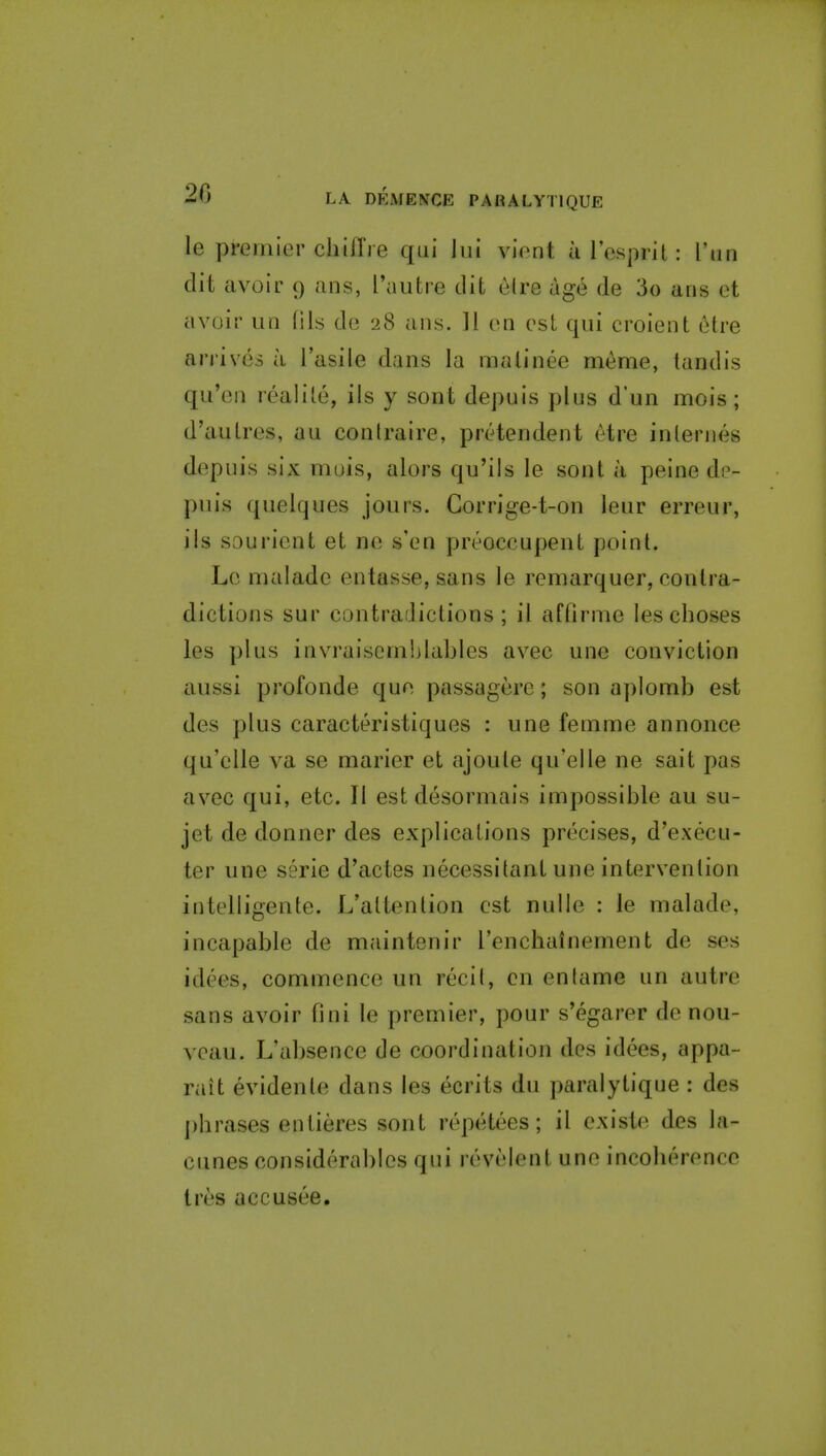 le premier chifTie qui lui vient arcsprit: I'lin dit avoir 9 ans, I'autre dit e(re age de 3o ans et avoir iin (lis de 28 ans. .11 en est qui croient etre ari'ives a I'asile dans la matinee meme, tandis qu'en realile, ils y sont depuis plus d'un mois; d'autres, au conlraire, pretendent etre internes depuis six muis, alors qu'ils le sont a peine de- puis quelques jours. Gorrige-t-on leur erreur, ils sourient et ne s'en preoccupent point. Le malade entasse,sans le remarquer, contra- dictions sur contradictions; il affirme leschoses les plus invraisemhlables avec une conviction aussi profonde que passagere; son aplomb est des plus caracteristiques : une femme annonce qu'elle va se marier et ajoule qu'elle ne sait pas avec qui, etc. II est desormais impossible au su- jet de donner des explications precises, d'execu- ter une serie d'actes necessitant une intervention intelligente. L'altention est nulle : le malade, incapable de maintenir I'encbainement de ses idees, commence un recil, en en tame un autre sans avoir fini le premier, pour s'egarer de nou- veau. L'absence de coordination des idees, appa- rait evidenle dans les ecrits du paralytique : des ])hrases entieres sont repetees; il existe des la- cunes considerables qui revelent une incoherence tres accuses.
